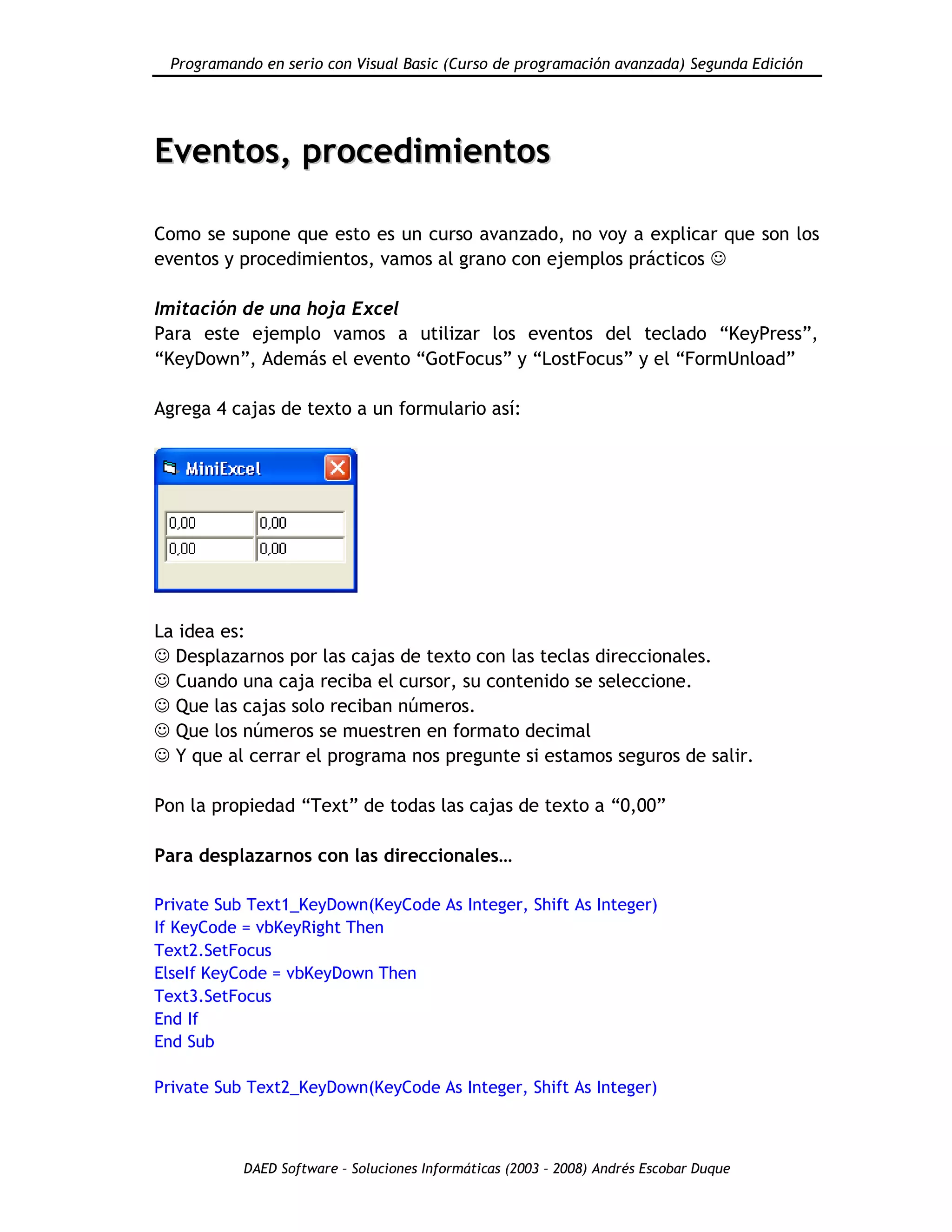 Programando en serio con Visual Basic (Curso de programación avanzada) Segunda Edición
DAED Software – Soluciones Informáticas (2003 – 2008) Andrés Escobar Duque
EEvveennttooss,, pprroocceeddiimmiieennttooss
Como se supone que esto es un curso avanzado, no voy a explicar que son los
eventos y procedimientos, vamos al grano con ejemplos prácticos 
Imitación de una hoja Excel
Para este ejemplo vamos a utilizar los eventos del teclado “KeyPress”,
“KeyDown”, Además el evento “GotFocus” y “LostFocus” y el “FormUnload”
Agrega 4 cajas de texto a un formulario así:
La idea es:
 Desplazarnos por las cajas de texto con las teclas direccionales.
 Cuando una caja reciba el cursor, su contenido se seleccione.
 Que las cajas solo reciban números.
 Que los números se muestren en formato decimal
 Y que al cerrar el programa nos pregunte si estamos seguros de salir.
Pon la propiedad “Text” de todas las cajas de texto a “0,00”
Para desplazarnos con las direccionales…
Private Sub Text1_KeyDown(KeyCode As Integer, Shift As Integer)
If KeyCode = vbKeyRight Then
Text2.SetFocus
ElseIf KeyCode = vbKeyDown Then
Text3.SetFocus
End If
End Sub
Private Sub Text2_KeyDown(KeyCode As Integer, Shift As Integer)
 