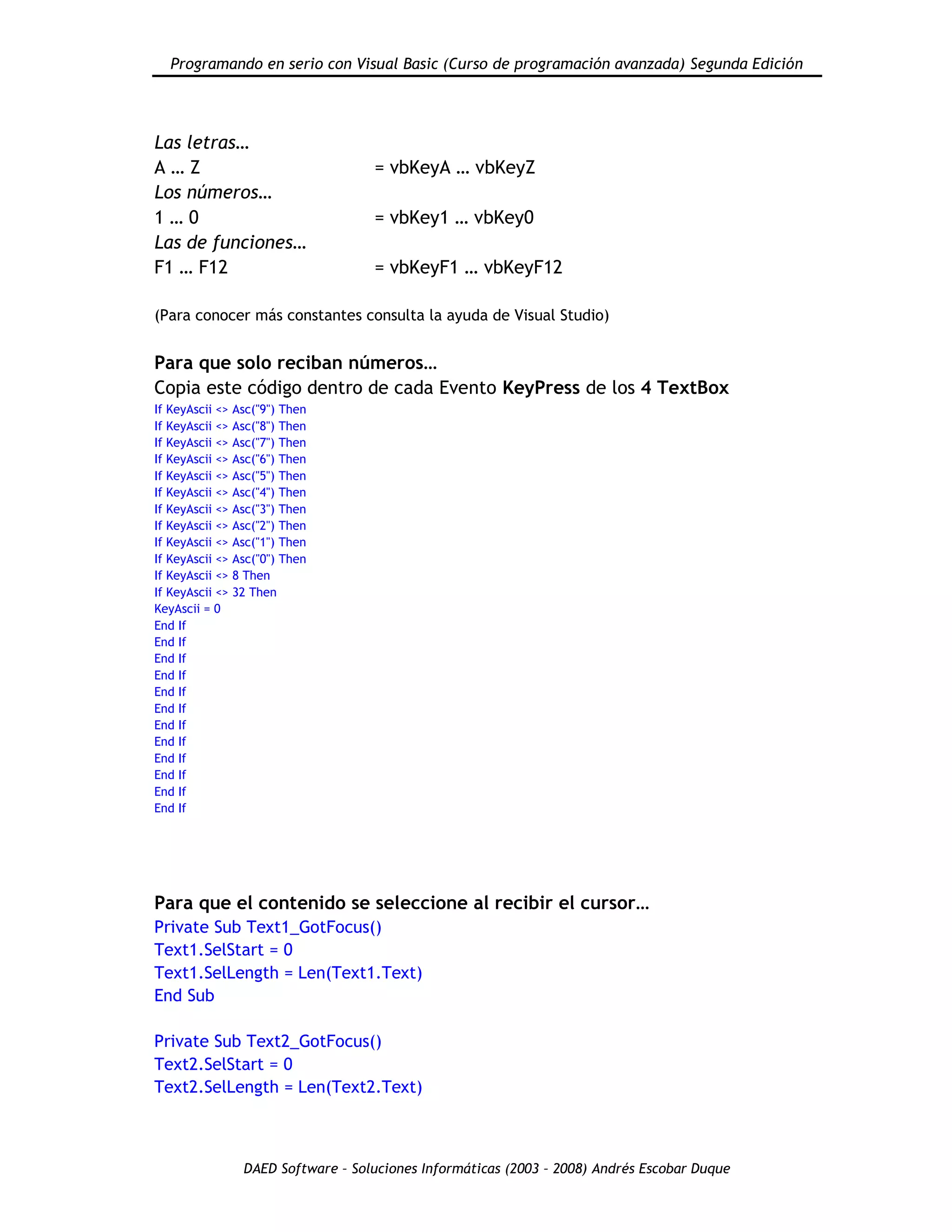 Programando en serio con Visual Basic (Curso de programación avanzada) Segunda Edición
DAED Software – Soluciones Informáticas (2003 – 2008) Andrés Escobar Duque
Las letras…
A … Z = vbKeyA … vbKeyZ
Los números…
1 … 0 = vbKey1 … vbKey0
Las de funciones…
F1 … F12 = vbKeyF1 … vbKeyF12
(Para conocer más constantes consulta la ayuda de Visual Studio)
Para que solo reciban números…
Copia este código dentro de cada Evento KeyPress de los 4 TextBox
If KeyAscii <> Asc("9") Then
If KeyAscii <> Asc("8") Then
If KeyAscii <> Asc("7") Then
If KeyAscii <> Asc("6") Then
If KeyAscii <> Asc("5") Then
If KeyAscii <> Asc("4") Then
If KeyAscii <> Asc("3") Then
If KeyAscii <> Asc("2") Then
If KeyAscii <> Asc("1") Then
If KeyAscii <> Asc("0") Then
If KeyAscii <> 8 Then
If KeyAscii <> 32 Then
KeyAscii = 0
End If
End If
End If
End If
End If
End If
End If
End If
End If
End If
End If
End If
Para que el contenido se seleccione al recibir el cursor…
Private Sub Text1_GotFocus()
Text1.SelStart = 0
Text1.SelLength = Len(Text1.Text)
End Sub
Private Sub Text2_GotFocus()
Text2.SelStart = 0
Text2.SelLength = Len(Text2.Text)
 