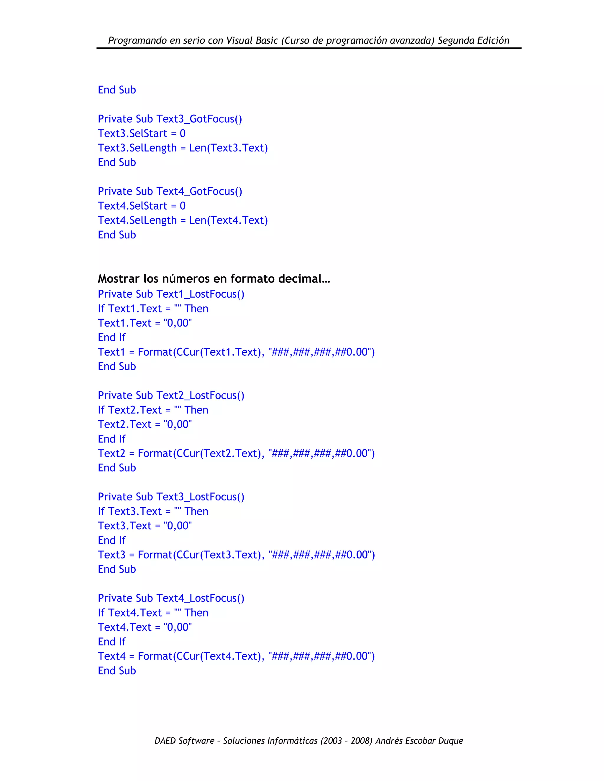 Programando en serio con Visual Basic (Curso de programación avanzada) Segunda Edición
DAED Software – Soluciones Informáticas (2003 – 2008) Andrés Escobar Duque
End Sub
Private Sub Text3_GotFocus()
Text3.SelStart = 0
Text3.SelLength = Len(Text3.Text)
End Sub
Private Sub Text4_GotFocus()
Text4.SelStart = 0
Text4.SelLength = Len(Text4.Text)
End Sub
Mostrar los números en formato decimal…
Private Sub Text1_LostFocus()
If Text1.Text = "" Then
Text1.Text = "0,00"
End If
Text1 = Format(CCur(Text1.Text), "###,###,###,##0.00")
End Sub
Private Sub Text2_LostFocus()
If Text2.Text = "" Then
Text2.Text = "0,00"
End If
Text2 = Format(CCur(Text2.Text), "###,###,###,##0.00")
End Sub
Private Sub Text3_LostFocus()
If Text3.Text = "" Then
Text3.Text = "0,00"
End If
Text3 = Format(CCur(Text3.Text), "###,###,###,##0.00")
End Sub
Private Sub Text4_LostFocus()
If Text4.Text = "" Then
Text4.Text = "0,00"
End If
Text4 = Format(CCur(Text4.Text), "###,###,###,##0.00")
End Sub
 