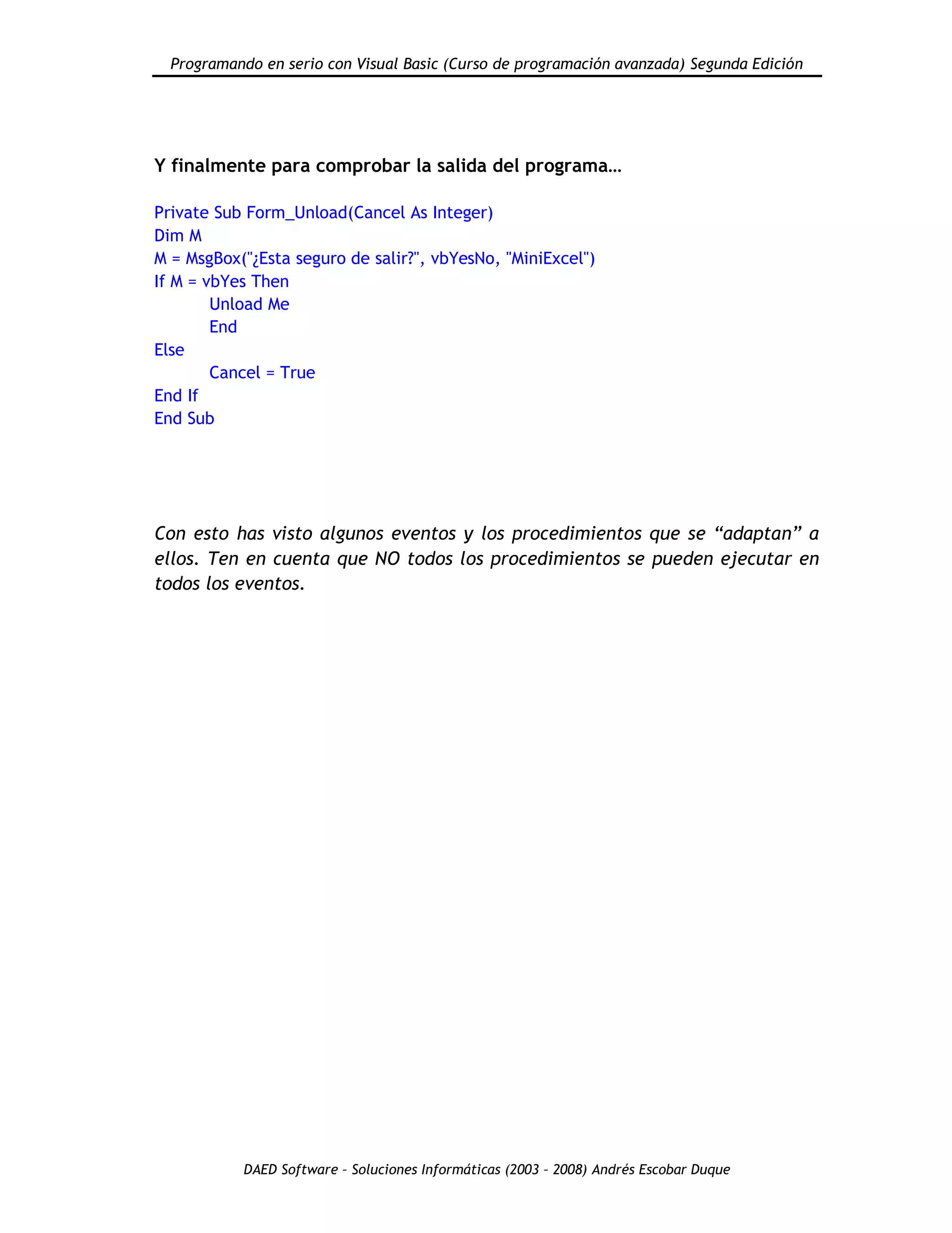 Programando en serio con Visual Basic (Curso de programación avanzada) Segunda Edición
DAED Software – Soluciones Informáticas (2003 – 2008) Andrés Escobar Duque
Y finalmente para comprobar la salida del programa…
Private Sub Form_Unload(Cancel As Integer)
Dim M
M = MsgBox("¿Esta seguro de salir?", vbYesNo, "MiniExcel")
If M = vbYes Then
Unload Me
End
Else
Cancel = True
End If
End Sub
Con esto has visto algunos eventos y los procedimientos que se “adaptan” a
ellos. Ten en cuenta que NO todos los procedimientos se pueden ejecutar en
todos los eventos.
 