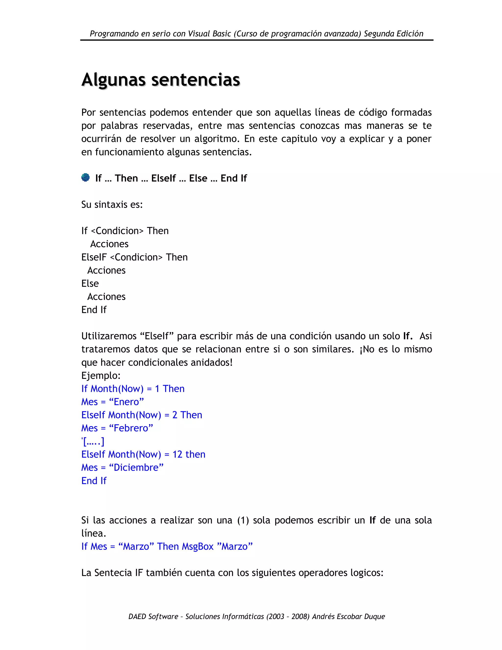 Programando en serio con Visual Basic (Curso de programación avanzada) Segunda Edición
DAED Software – Soluciones Informáticas (2003 – 2008) Andrés Escobar Duque
AAllgguunnaass sseenntteenncciiaass
Por sentencias podemos entender que son aquellas líneas de código formadas
por palabras reservadas, entre mas sentencias conozcas mas maneras se te
ocurrirán de resolver un algoritmo. En este capitulo voy a explicar y a poner
en funcionamiento algunas sentencias.
If … Then … ElseIf … Else … End If
Su sintaxis es:
If <Condicion> Then
Acciones
ElseIF <Condicion> Then
Acciones
Else
Acciones
End If
Utilizaremos “ElseIf” para escribir más de una condición usando un solo If. Asi
trataremos datos que se relacionan entre si o son similares. ¡No es lo mismo
que hacer condicionales anidados!
Ejemplo:
If Month(Now) = 1 Then
Mes = “Enero”
ElseIf Month(Now) = 2 Then
Mes = “Febrero”
'[…..]
ElseIf Month(Now) = 12 then
Mes = “Diciembre”
End If
Si las acciones a realizar son una (1) sola podemos escribir un If de una sola
línea.
If Mes = “Marzo” Then MsgBox ”Marzo”
La Sentecia IF también cuenta con los siguientes operadores logicos:
 