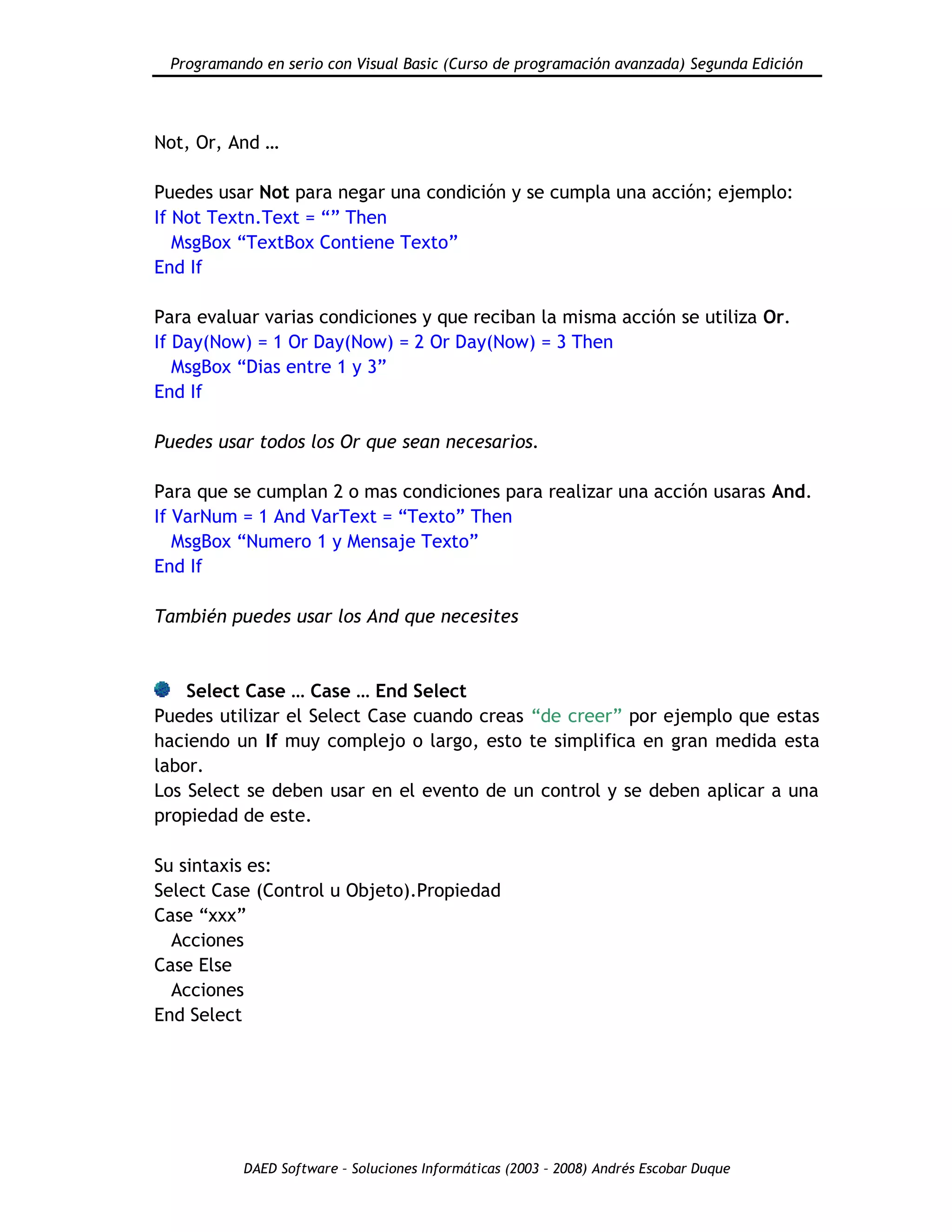 Programando en serio con Visual Basic (Curso de programación avanzada) Segunda Edición
DAED Software – Soluciones Informáticas (2003 – 2008) Andrés Escobar Duque
Not, Or, And …
Puedes usar Not para negar una condición y se cumpla una acción; ejemplo:
If Not Textn.Text = “” Then
MsgBox “TextBox Contiene Texto”
End If
Para evaluar varias condiciones y que reciban la misma acción se utiliza Or.
If Day(Now) = 1 Or Day(Now) = 2 Or Day(Now) = 3 Then
MsgBox “Dias entre 1 y 3”
End If
Puedes usar todos los Or que sean necesarios.
Para que se cumplan 2 o mas condiciones para realizar una acción usaras And.
If VarNum = 1 And VarText = “Texto” Then
MsgBox “Numero 1 y Mensaje Texto”
End If
También puedes usar los And que necesites
Select Case … Case … End Select
Puedes utilizar el Select Case cuando creas “de creer” por ejemplo que estas
haciendo un If muy complejo o largo, esto te simplifica en gran medida esta
labor.
Los Select se deben usar en el evento de un control y se deben aplicar a una
propiedad de este.
Su sintaxis es:
Select Case (Control u Objeto).Propiedad
Case “xxx”
Acciones
Case Else
Acciones
End Select
 