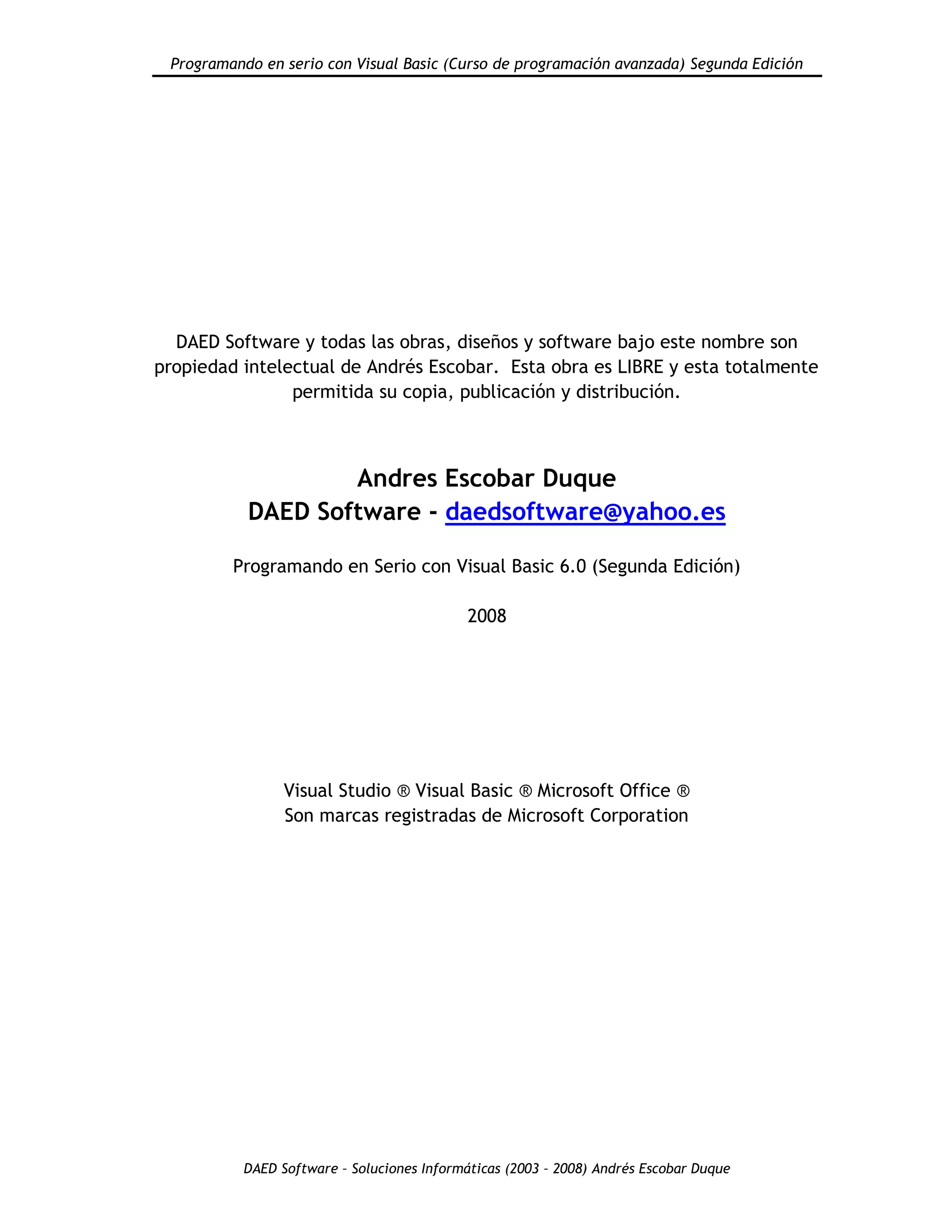 Programando en serio con Visual Basic (Curso de programación avanzada) Segunda Edición
DAED Software – Soluciones Informáticas (2003 – 2008) Andrés Escobar Duque
DAED Software y todas las obras, diseños y software bajo este nombre son
propiedad intelectual de Andrés Escobar. Esta obra es LIBRE y esta totalmente
permitida su copia, publicación y distribución.
Andres Escobar Duque
DAED Software - daedsoftware@yahoo.es
Programando en Serio con Visual Basic 6.0 (Segunda Edición)
2008
Visual Studio ® Visual Basic ® Microsoft Office ®
Son marcas registradas de Microsoft Corporation
 