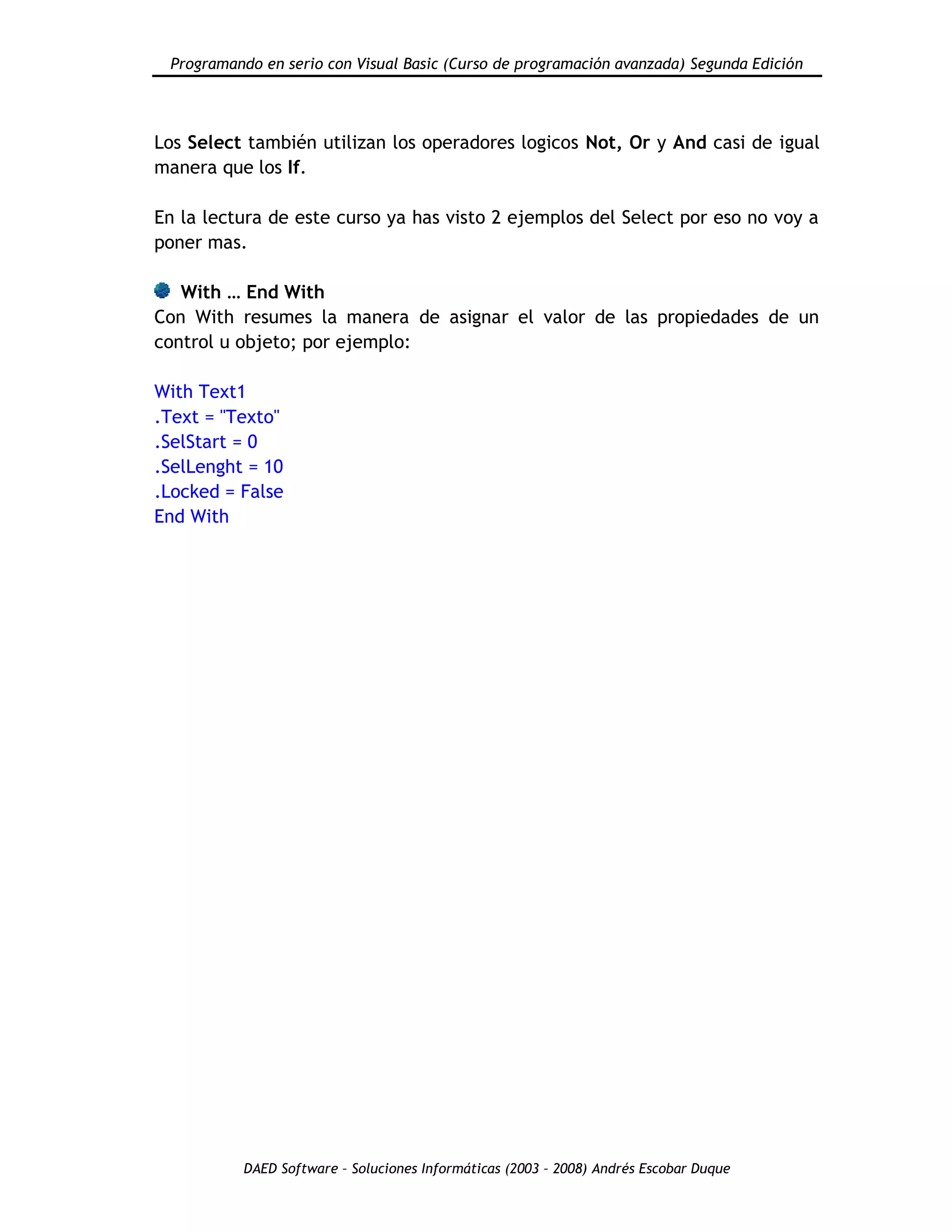 Programando en serio con Visual Basic (Curso de programación avanzada) Segunda Edición
DAED Software – Soluciones Informáticas (2003 – 2008) Andrés Escobar Duque
Los Select también utilizan los operadores logicos Not, Or y And casi de igual
manera que los If.
En la lectura de este curso ya has visto 2 ejemplos del Select por eso no voy a
poner mas.
With … End With
Con With resumes la manera de asignar el valor de las propiedades de un
control u objeto; por ejemplo:
With Text1
.Text = "Texto"
.SelStart = 0
.SelLenght = 10
.Locked = False
End With
 