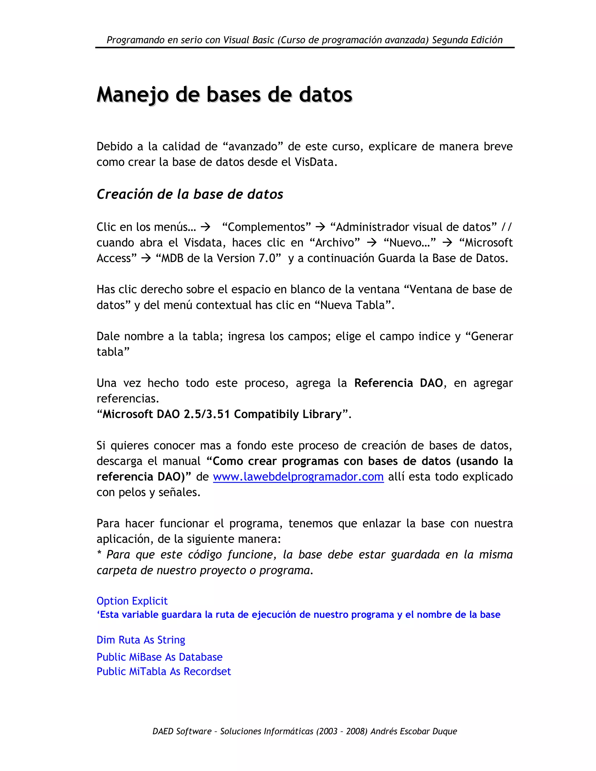 Programando en serio con Visual Basic (Curso de programación avanzada) Segunda Edición
DAED Software – Soluciones Informáticas (2003 – 2008) Andrés Escobar Duque
MMaanneejjoo ddee bbaasseess ddee ddaattooss
Debido a la calidad de “avanzado” de este curso, explicare de manera breve
como crear la base de datos desde el VisData.
Creación de la base de datos
Clic en los menús…  “Complementos”  “Administrador visual de datos” //
cuando abra el Visdata, haces clic en “Archivo”  “Nuevo…”  “Microsoft
Access”  “MDB de la Version 7.0” y a continuación Guarda la Base de Datos.
Has clic derecho sobre el espacio en blanco de la ventana “Ventana de base de
datos” y del menú contextual has clic en “Nueva Tabla”.
Dale nombre a la tabla; ingresa los campos; elige el campo indice y “Generar
tabla”
Una vez hecho todo este proceso, agrega la Referencia DAO, en agregar
referencias.
“Microsoft DAO 2.5/3.51 Compatibily Library”.
Si quieres conocer mas a fondo este proceso de creación de bases de datos,
descarga el manual “Como crear programas con bases de datos (usando la
referencia DAO)” de www.lawebdelprogramador.com allí esta todo explicado
con pelos y señales.
Para hacer funcionar el programa, tenemos que enlazar la base con nuestra
aplicación, de la siguiente manera:
* Para que este código funcione, la base debe estar guardada en la misma
carpeta de nuestro proyecto o programa.
Option Explicit
„Esta variable guardara la ruta de ejecución de nuestro programa y el nombre de la base
Dim Ruta As String
Public MiBase As Database
Public MiTabla As Recordset
 