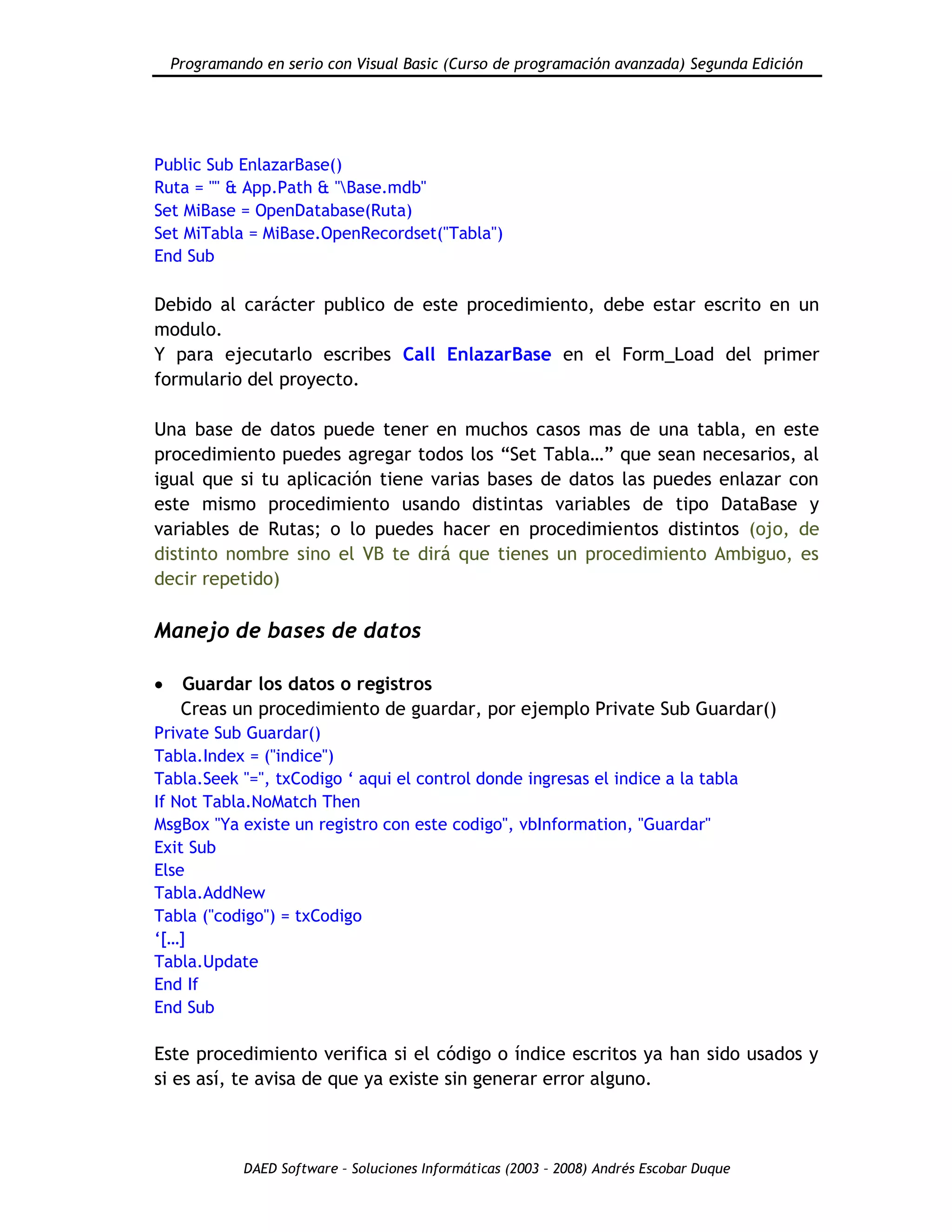 Programando en serio con Visual Basic (Curso de programación avanzada) Segunda Edición
DAED Software – Soluciones Informáticas (2003 – 2008) Andrés Escobar Duque
Public Sub EnlazarBase()
Ruta = "" & App.Path & "Base.mdb"
Set MiBase = OpenDatabase(Ruta)
Set MiTabla = MiBase.OpenRecordset("Tabla")
End Sub
Debido al carácter publico de este procedimiento, debe estar escrito en un
modulo.
Y para ejecutarlo escribes Call EnlazarBase en el Form_Load del primer
formulario del proyecto.
Una base de datos puede tener en muchos casos mas de una tabla, en este
procedimiento puedes agregar todos los “Set Tabla…” que sean necesarios, al
igual que si tu aplicación tiene varias bases de datos las puedes enlazar con
este mismo procedimiento usando distintas variables de tipo DataBase y
variables de Rutas; o lo puedes hacer en procedimientos distintos (ojo, de
distinto nombre sino el VB te dirá que tienes un procedimiento Ambiguo, es
decir repetido)
Manejo de bases de datos
Guardar los datos o registros
Creas un procedimiento de guardar, por ejemplo Private Sub Guardar()
Private Sub Guardar()
Tabla.Index = ("indice")
Tabla.Seek "=", txCodigo „ aqui el control donde ingresas el indice a la tabla
If Not Tabla.NoMatch Then
MsgBox "Ya existe un registro con este codigo", vbInformation, "Guardar"
Exit Sub
Else
Tabla.AddNew
Tabla ("codigo") = txCodigo
„[…]
Tabla.Update
End If
End Sub
Este procedimiento verifica si el código o índice escritos ya han sido usados y
si es así, te avisa de que ya existe sin generar error alguno.
 