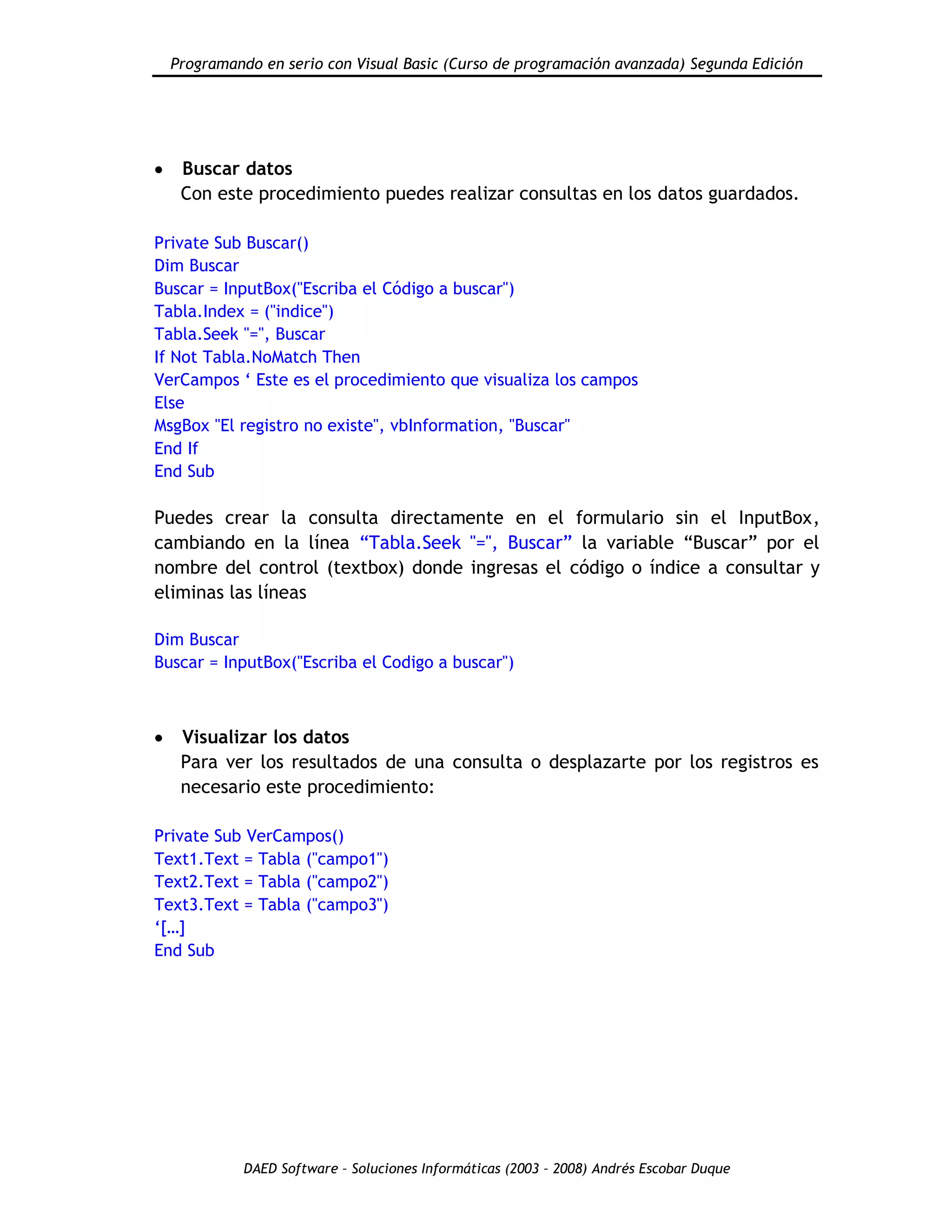 Programando en serio con Visual Basic (Curso de programación avanzada) Segunda Edición
DAED Software – Soluciones Informáticas (2003 – 2008) Andrés Escobar Duque
Buscar datos
Con este procedimiento puedes realizar consultas en los datos guardados.
Private Sub Buscar()
Dim Buscar
Buscar = InputBox("Escriba el Código a buscar")
Tabla.Index = ("indice")
Tabla.Seek "=", Buscar
If Not Tabla.NoMatch Then
VerCampos „ Este es el procedimiento que visualiza los campos
Else
MsgBox "El registro no existe", vbInformation, "Buscar"
End If
End Sub
Puedes crear la consulta directamente en el formulario sin el InputBox,
cambiando en la línea “Tabla.Seek "=", Buscar” la variable “Buscar” por el
nombre del control (textbox) donde ingresas el código o índice a consultar y
eliminas las líneas
Dim Buscar
Buscar = InputBox("Escriba el Codigo a buscar")
Visualizar los datos
Para ver los resultados de una consulta o desplazarte por los registros es
necesario este procedimiento:
Private Sub VerCampos()
Text1.Text = Tabla ("campo1")
Text2.Text = Tabla ("campo2")
Text3.Text = Tabla ("campo3")
„[…]
End Sub
 