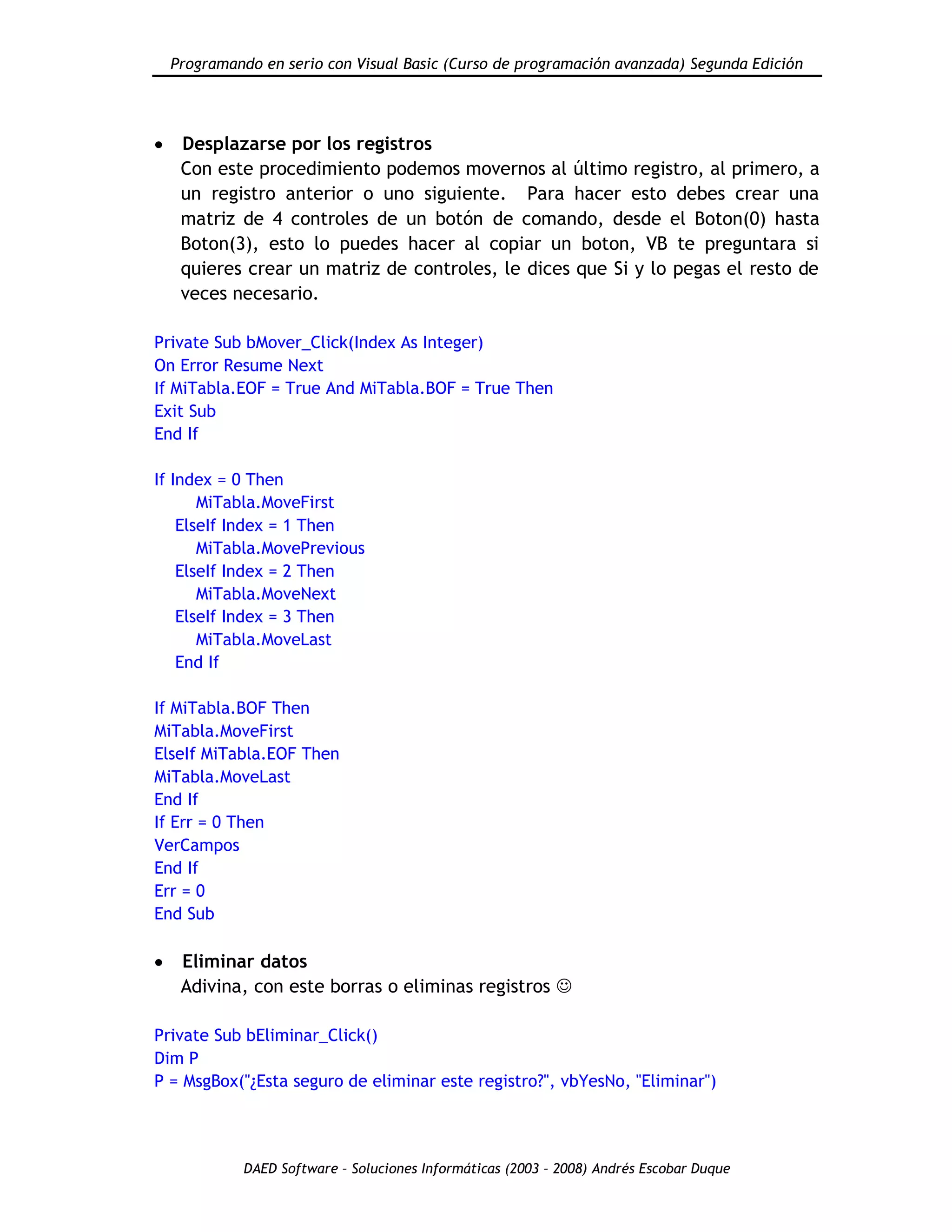 Programando en serio con Visual Basic (Curso de programación avanzada) Segunda Edición
DAED Software – Soluciones Informáticas (2003 – 2008) Andrés Escobar Duque
Desplazarse por los registros
Con este procedimiento podemos movernos al último registro, al primero, a
un registro anterior o uno siguiente. Para hacer esto debes crear una
matriz de 4 controles de un botón de comando, desde el Boton(0) hasta
Boton(3), esto lo puedes hacer al copiar un boton, VB te preguntara si
quieres crear un matriz de controles, le dices que Si y lo pegas el resto de
veces necesario.
Private Sub bMover_Click(Index As Integer)
On Error Resume Next
If MiTabla.EOF = True And MiTabla.BOF = True Then
Exit Sub
End If
If Index = 0 Then
MiTabla.MoveFirst
ElseIf Index = 1 Then
MiTabla.MovePrevious
ElseIf Index = 2 Then
MiTabla.MoveNext
ElseIf Index = 3 Then
MiTabla.MoveLast
End If
If MiTabla.BOF Then
MiTabla.MoveFirst
ElseIf MiTabla.EOF Then
MiTabla.MoveLast
End If
If Err = 0 Then
VerCampos
End If
Err = 0
End Sub
Eliminar datos
Adivina, con este borras o eliminas registros 
Private Sub bEliminar_Click()
Dim P
P = MsgBox("¿Esta seguro de eliminar este registro?", vbYesNo, "Eliminar")
 