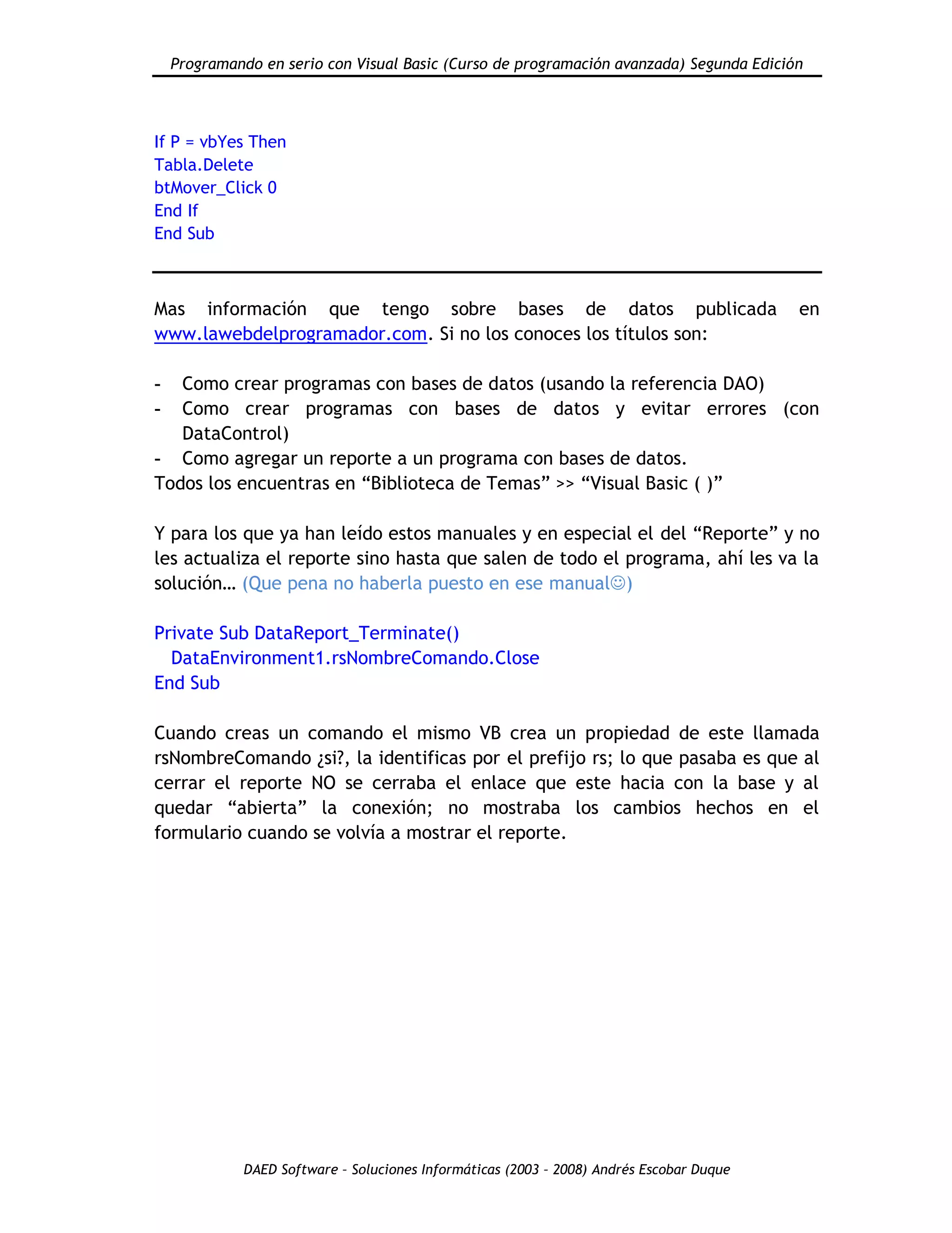 Programando en serio con Visual Basic (Curso de programación avanzada) Segunda Edición
DAED Software – Soluciones Informáticas (2003 – 2008) Andrés Escobar Duque
If P = vbYes Then
Tabla.Delete
btMover_Click 0
End If
End Sub
Mas información que tengo sobre bases de datos publicada en
www.lawebdelprogramador.com. Si no los conoces los títulos son:
- Como crear programas con bases de datos (usando la referencia DAO)
- Como crear programas con bases de datos y evitar errores (con
DataControl)
- Como agregar un reporte a un programa con bases de datos.
Todos los encuentras en “Biblioteca de Temas” >> “Visual Basic ( )”
Y para los que ya han leído estos manuales y en especial el del “Reporte” y no
les actualiza el reporte sino hasta que salen de todo el programa, ahí les va la
solución… (Que pena no haberla puesto en ese manual)
Private Sub DataReport_Terminate()
DataEnvironment1.rsNombreComando.Close
End Sub
Cuando creas un comando el mismo VB crea un propiedad de este llamada
rsNombreComando ¿si?, la identificas por el prefijo rs; lo que pasaba es que al
cerrar el reporte NO se cerraba el enlace que este hacia con la base y al
quedar “abierta” la conexión; no mostraba los cambios hechos en el
formulario cuando se volvía a mostrar el reporte.
 