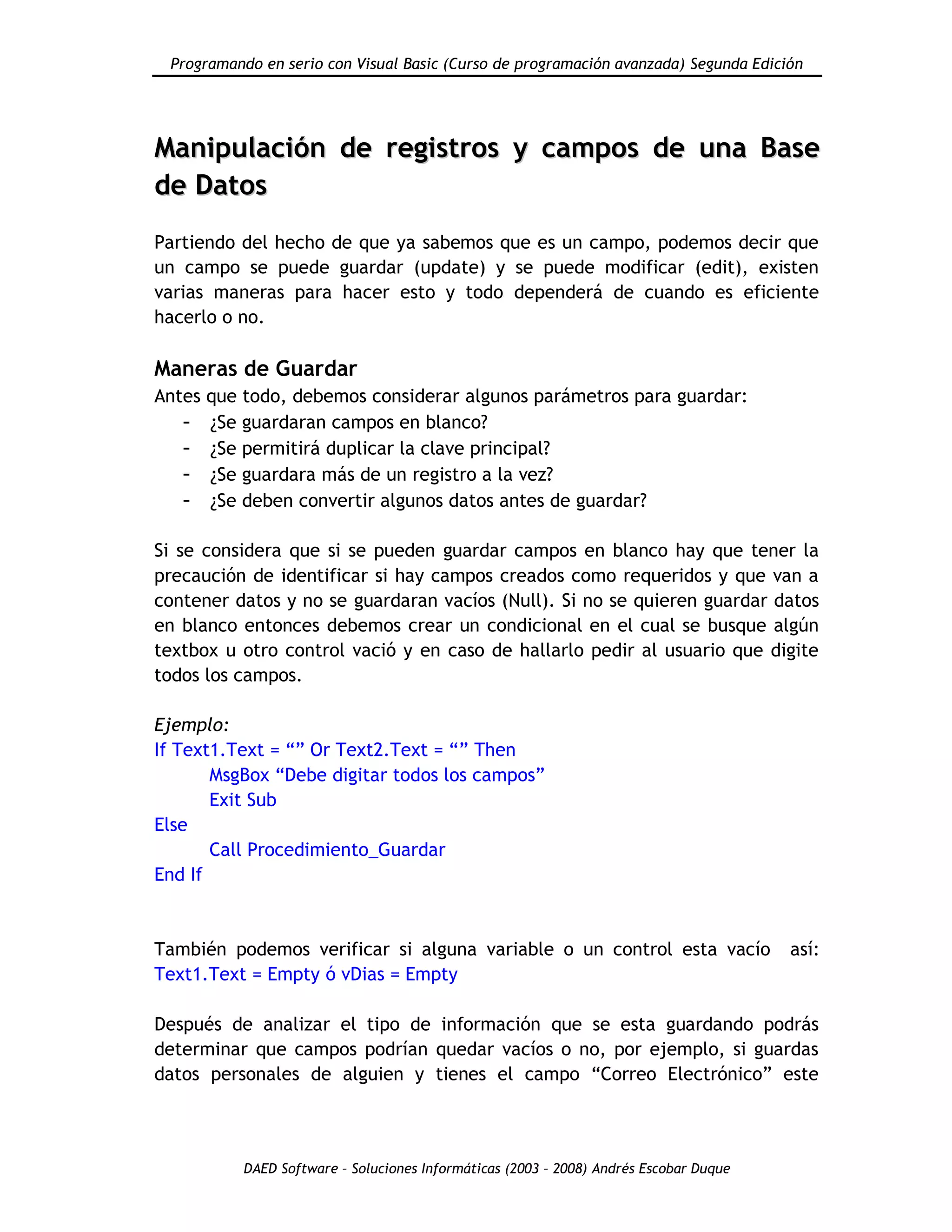 Programando en serio con Visual Basic (Curso de programación avanzada) Segunda Edición
DAED Software – Soluciones Informáticas (2003 – 2008) Andrés Escobar Duque
MMaanniippuullaacciióónn ddee rreeggiissttrrooss yy ccaammppooss ddee uunnaa BBaassee
ddee DDaattooss
Partiendo del hecho de que ya sabemos que es un campo, podemos decir que
un campo se puede guardar (update) y se puede modificar (edit), existen
varias maneras para hacer esto y todo dependerá de cuando es eficiente
hacerlo o no.
Maneras de Guardar
Antes que todo, debemos considerar algunos parámetros para guardar:
- ¿Se guardaran campos en blanco?
- ¿Se permitirá duplicar la clave principal?
- ¿Se guardara más de un registro a la vez?
- ¿Se deben convertir algunos datos antes de guardar?
Si se considera que si se pueden guardar campos en blanco hay que tener la
precaución de identificar si hay campos creados como requeridos y que van a
contener datos y no se guardaran vacíos (Null). Si no se quieren guardar datos
en blanco entonces debemos crear un condicional en el cual se busque algún
textbox u otro control vació y en caso de hallarlo pedir al usuario que digite
todos los campos.
Ejemplo:
If Text1.Text = “” Or Text2.Text = “” Then
MsgBox “Debe digitar todos los campos”
Exit Sub
Else
Call Procedimiento_Guardar
End If
También podemos verificar si alguna variable o un control esta vacío así:
Text1.Text = Empty ó vDias = Empty
Después de analizar el tipo de información que se esta guardando podrás
determinar que campos podrían quedar vacíos o no, por ejemplo, si guardas
datos personales de alguien y tienes el campo “Correo Electrónico” este
 