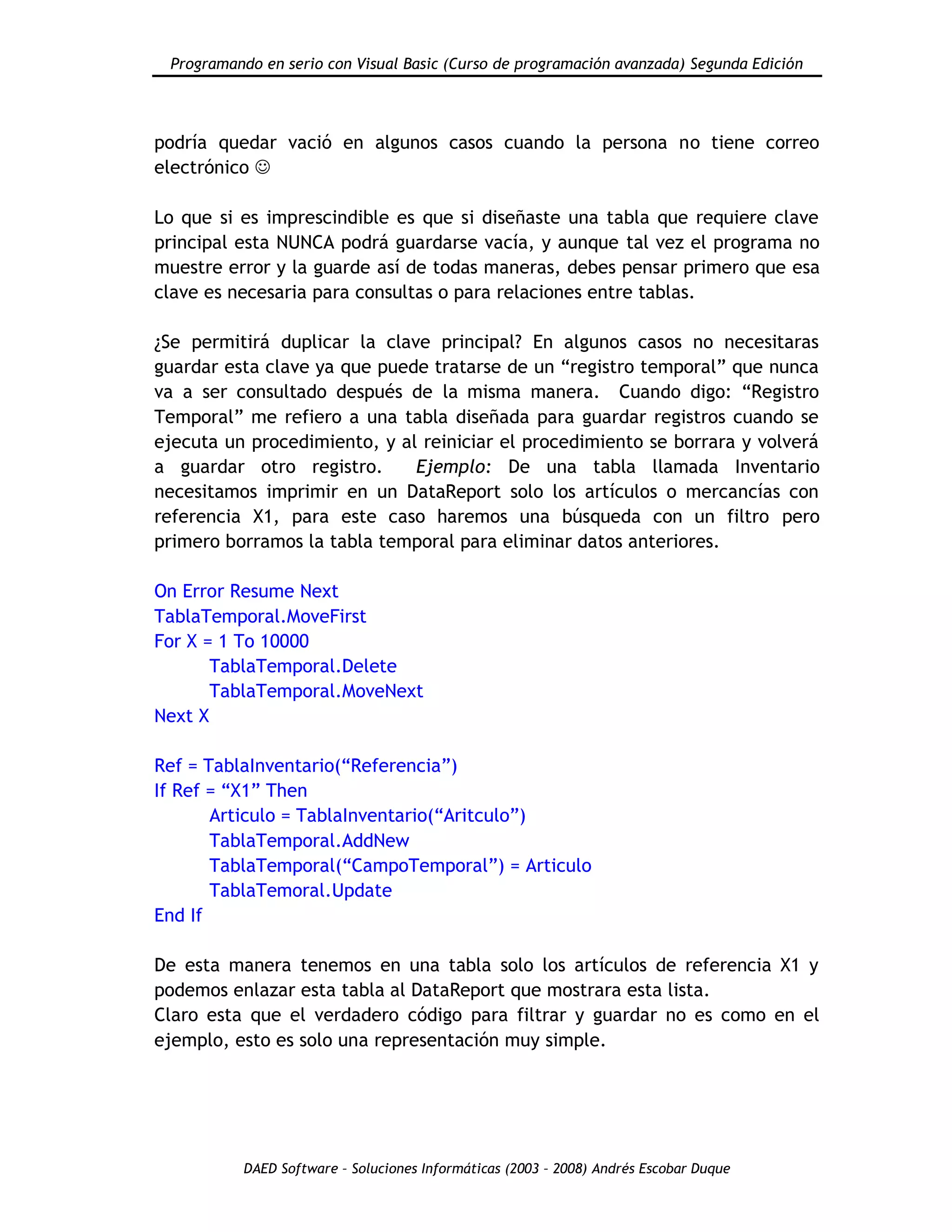Programando en serio con Visual Basic (Curso de programación avanzada) Segunda Edición
DAED Software – Soluciones Informáticas (2003 – 2008) Andrés Escobar Duque
podría quedar vació en algunos casos cuando la persona no tiene correo
electrónico 
Lo que si es imprescindible es que si diseñaste una tabla que requiere clave
principal esta NUNCA podrá guardarse vacía, y aunque tal vez el programa no
muestre error y la guarde así de todas maneras, debes pensar primero que esa
clave es necesaria para consultas o para relaciones entre tablas.
¿Se permitirá duplicar la clave principal? En algunos casos no necesitaras
guardar esta clave ya que puede tratarse de un “registro temporal” que nunca
va a ser consultado después de la misma manera. Cuando digo: “Registro
Temporal” me refiero a una tabla diseñada para guardar registros cuando se
ejecuta un procedimiento, y al reiniciar el procedimiento se borrara y volverá
a guardar otro registro. Ejemplo: De una tabla llamada Inventario
necesitamos imprimir en un DataReport solo los artículos o mercancías con
referencia X1, para este caso haremos una búsqueda con un filtro pero
primero borramos la tabla temporal para eliminar datos anteriores.
On Error Resume Next
TablaTemporal.MoveFirst
For X = 1 To 10000
TablaTemporal.Delete
TablaTemporal.MoveNext
Next X
Ref = TablaInventario(“Referencia”)
If Ref = “X1” Then
Articulo = TablaInventario(“Aritculo”)
TablaTemporal.AddNew
TablaTemporal(“CampoTemporal”) = Articulo
TablaTemoral.Update
End If
De esta manera tenemos en una tabla solo los artículos de referencia X1 y
podemos enlazar esta tabla al DataReport que mostrara esta lista.
Claro esta que el verdadero código para filtrar y guardar no es como en el
ejemplo, esto es solo una representación muy simple.
 