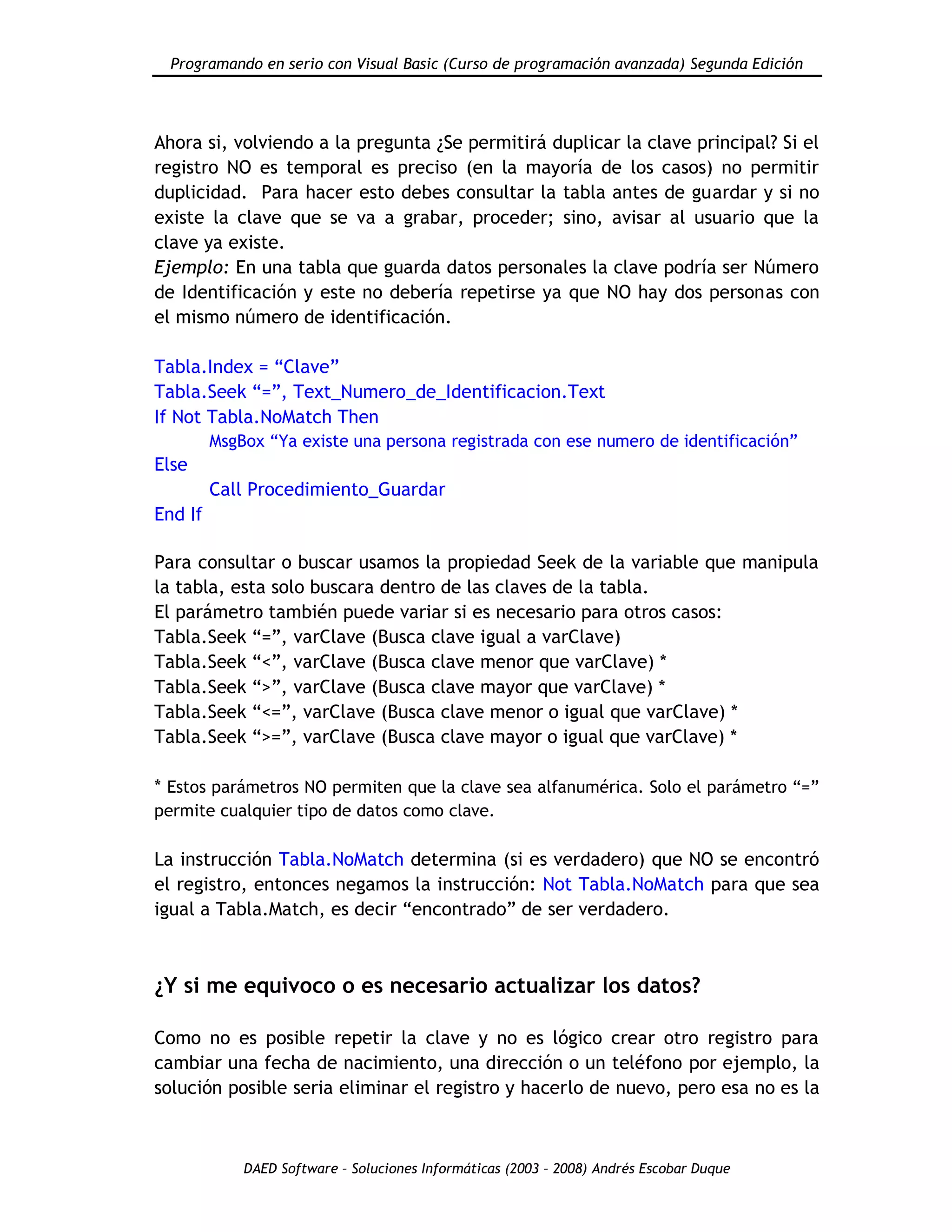 Programando en serio con Visual Basic (Curso de programación avanzada) Segunda Edición
DAED Software – Soluciones Informáticas (2003 – 2008) Andrés Escobar Duque
Ahora si, volviendo a la pregunta ¿Se permitirá duplicar la clave principal? Si el
registro NO es temporal es preciso (en la mayoría de los casos) no permitir
duplicidad. Para hacer esto debes consultar la tabla antes de guardar y si no
existe la clave que se va a grabar, proceder; sino, avisar al usuario que la
clave ya existe.
Ejemplo: En una tabla que guarda datos personales la clave podría ser Número
de Identificación y este no debería repetirse ya que NO hay dos personas con
el mismo número de identificación.
Tabla.Index = “Clave”
Tabla.Seek “=”, Text_Numero_de_Identificacion.Text
If Not Tabla.NoMatch Then
MsgBox “Ya existe una persona registrada con ese numero de identificación”
Else
Call Procedimiento_Guardar
End If
Para consultar o buscar usamos la propiedad Seek de la variable que manipula
la tabla, esta solo buscara dentro de las claves de la tabla.
El parámetro también puede variar si es necesario para otros casos:
Tabla.Seek “=”, varClave (Busca clave igual a varClave)
Tabla.Seek “<”, varClave (Busca clave menor que varClave) *
Tabla.Seek “>”, varClave (Busca clave mayor que varClave) *
Tabla.Seek “<=”, varClave (Busca clave menor o igual que varClave) *
Tabla.Seek “>=”, varClave (Busca clave mayor o igual que varClave) *
* Estos parámetros NO permiten que la clave sea alfanumérica. Solo el parámetro “=”
permite cualquier tipo de datos como clave.
La instrucción Tabla.NoMatch determina (si es verdadero) que NO se encontró
el registro, entonces negamos la instrucción: Not Tabla.NoMatch para que sea
igual a Tabla.Match, es decir “encontrado” de ser verdadero.
¿Y si me equivoco o es necesario actualizar los datos?
Como no es posible repetir la clave y no es lógico crear otro registro para
cambiar una fecha de nacimiento, una dirección o un teléfono por ejemplo, la
solución posible seria eliminar el registro y hacerlo de nuevo, pero esa no es la
 
