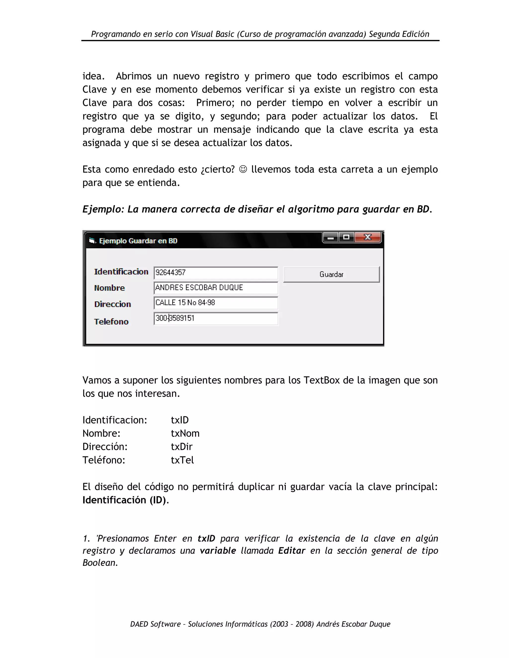 Programando en serio con Visual Basic (Curso de programación avanzada) Segunda Edición
DAED Software – Soluciones Informáticas (2003 – 2008) Andrés Escobar Duque
idea. Abrimos un nuevo registro y primero que todo escribimos el campo
Clave y en ese momento debemos verificar si ya existe un registro con esta
Clave para dos cosas: Primero; no perder tiempo en volver a escribir un
registro que ya se digito, y segundo; para poder actualizar los datos. El
programa debe mostrar un mensaje indicando que la clave escrita ya esta
asignada y que si se desea actualizar los datos.
Esta como enredado esto ¿cierto?  llevemos toda esta carreta a un ejemplo
para que se entienda.
Ejemplo: La manera correcta de diseñar el algoritmo para guardar en BD.
Vamos a suponer los siguientes nombres para los TextBox de la imagen que son
los que nos interesan.
Identificacion: txID
Nombre: txNom
Dirección: txDir
Teléfono: txTel
El diseño del código no permitirá duplicar ni guardar vacía la clave principal:
Identificación (ID).
1. 'Presionamos Enter en txID para verificar la existencia de la clave en algún
registro y declaramos una variable llamada Editar en la sección general de tipo
Boolean.
 