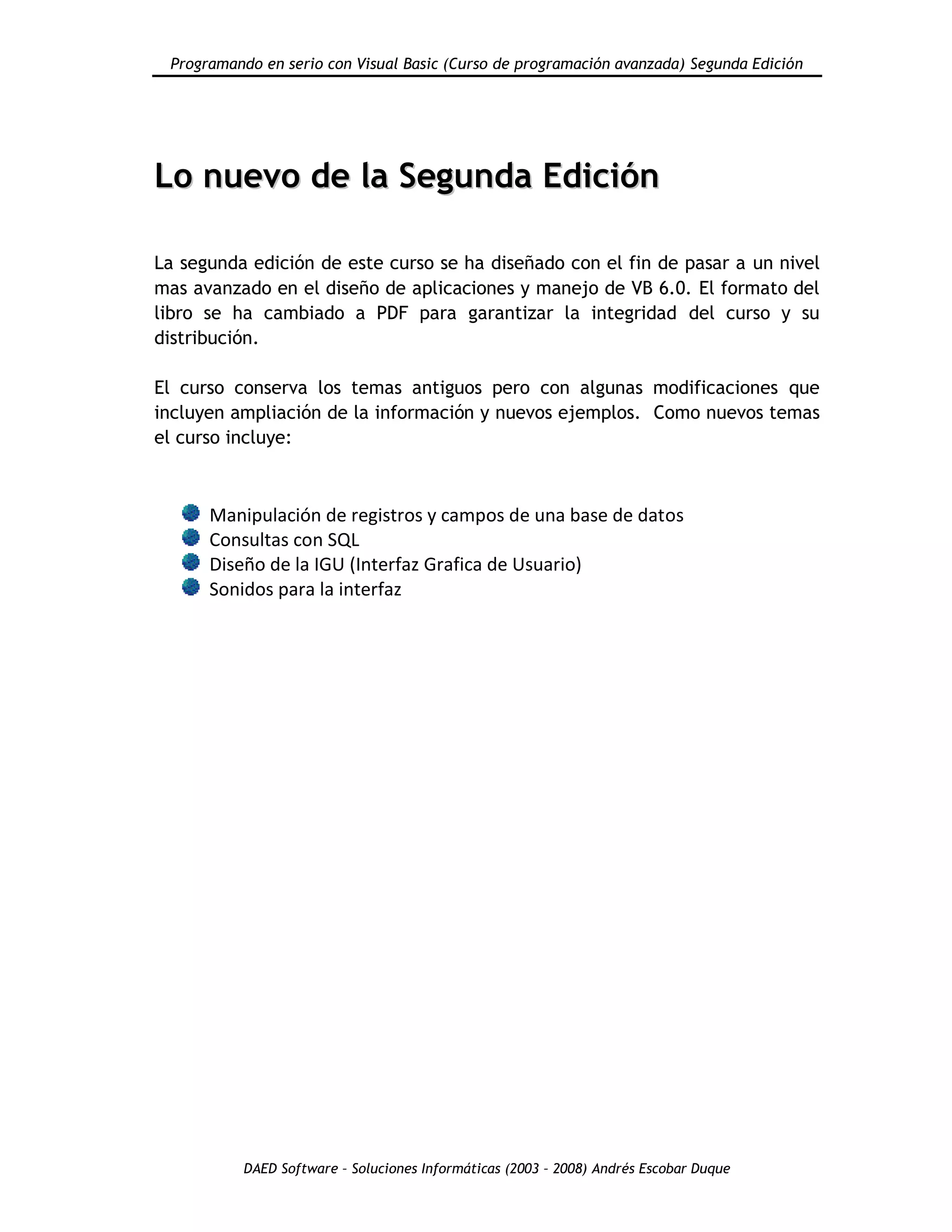 Programando en serio con Visual Basic (Curso de programación avanzada) Segunda Edición
DAED Software – Soluciones Informáticas (2003 – 2008) Andrés Escobar Duque
LLoo nnuueevvoo ddee llaa SSeegguunnddaa EEddiicciióónn
La segunda edición de este curso se ha diseñado con el fin de pasar a un nivel
mas avanzado en el diseño de aplicaciones y manejo de VB 6.0. El formato del
libro se ha cambiado a PDF para garantizar la integridad del curso y su
distribución.
El curso conserva los temas antiguos pero con algunas modificaciones que
incluyen ampliación de la información y nuevos ejemplos. Como nuevos temas
el curso incluye:
Manipulación de registros y campos de una base de datos
Consultas con SQL
Diseño de la IGU (Interfaz Grafica de Usuario)
Sonidos para la interfaz
 