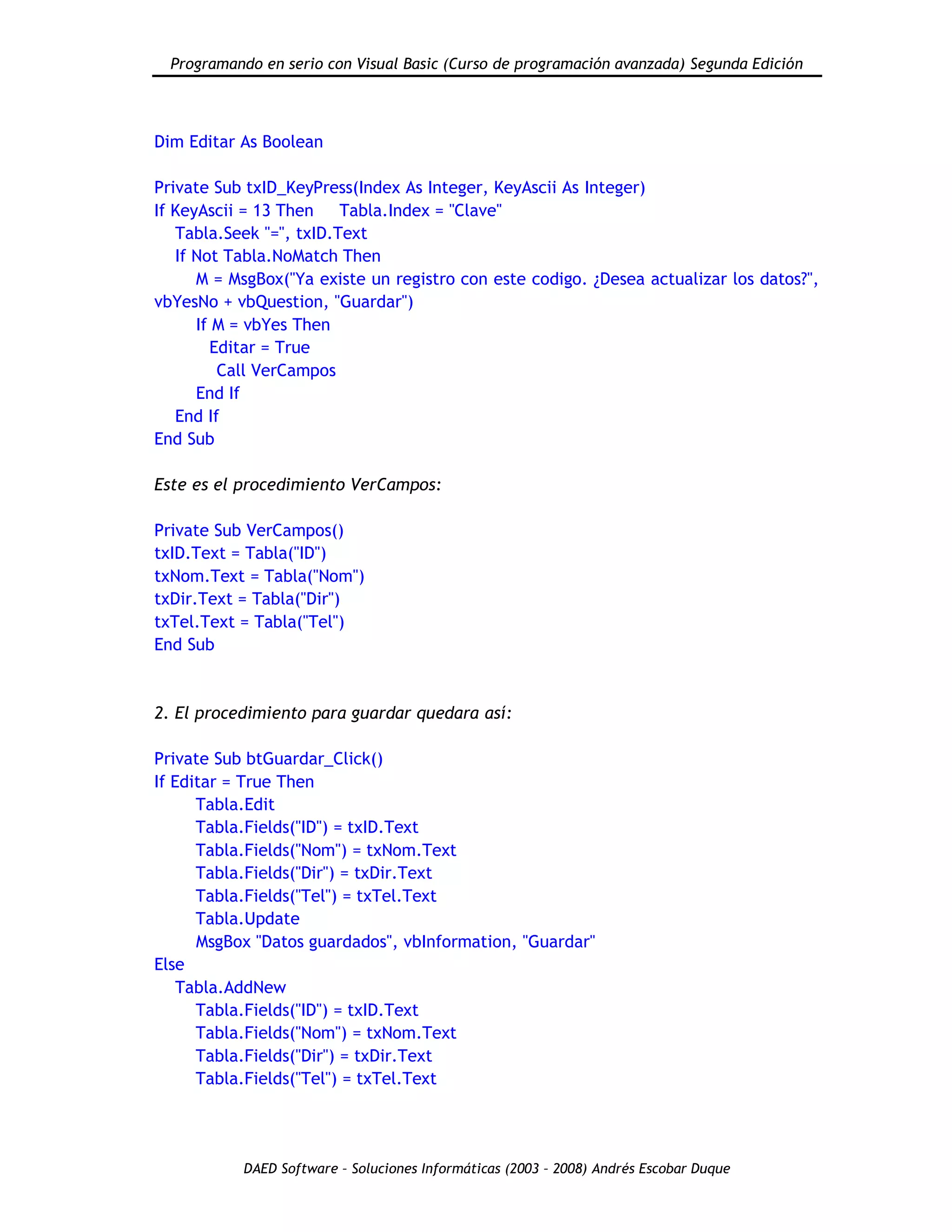 Programando en serio con Visual Basic (Curso de programación avanzada) Segunda Edición
DAED Software – Soluciones Informáticas (2003 – 2008) Andrés Escobar Duque
Dim Editar As Boolean
Private Sub txID_KeyPress(Index As Integer, KeyAscii As Integer)
If KeyAscii = 13 Then Tabla.Index = "Clave"
Tabla.Seek "=", txID.Text
If Not Tabla.NoMatch Then
M = MsgBox("Ya existe un registro con este codigo. ¿Desea actualizar los datos?",
vbYesNo + vbQuestion, "Guardar")
If M = vbYes Then
Editar = True
Call VerCampos
End If
End If
End Sub
Este es el procedimiento VerCampos:
Private Sub VerCampos()
txID.Text = Tabla("ID")
txNom.Text = Tabla("Nom")
txDir.Text = Tabla("Dir")
txTel.Text = Tabla("Tel")
End Sub
2. El procedimiento para guardar quedara así:
Private Sub btGuardar_Click()
If Editar = True Then
Tabla.Edit
Tabla.Fields("ID") = txID.Text
Tabla.Fields("Nom") = txNom.Text
Tabla.Fields("Dir") = txDir.Text
Tabla.Fields("Tel") = txTel.Text
Tabla.Update
MsgBox "Datos guardados", vbInformation, "Guardar"
Else
Tabla.AddNew
Tabla.Fields("ID") = txID.Text
Tabla.Fields("Nom") = txNom.Text
Tabla.Fields("Dir") = txDir.Text
Tabla.Fields("Tel") = txTel.Text
 