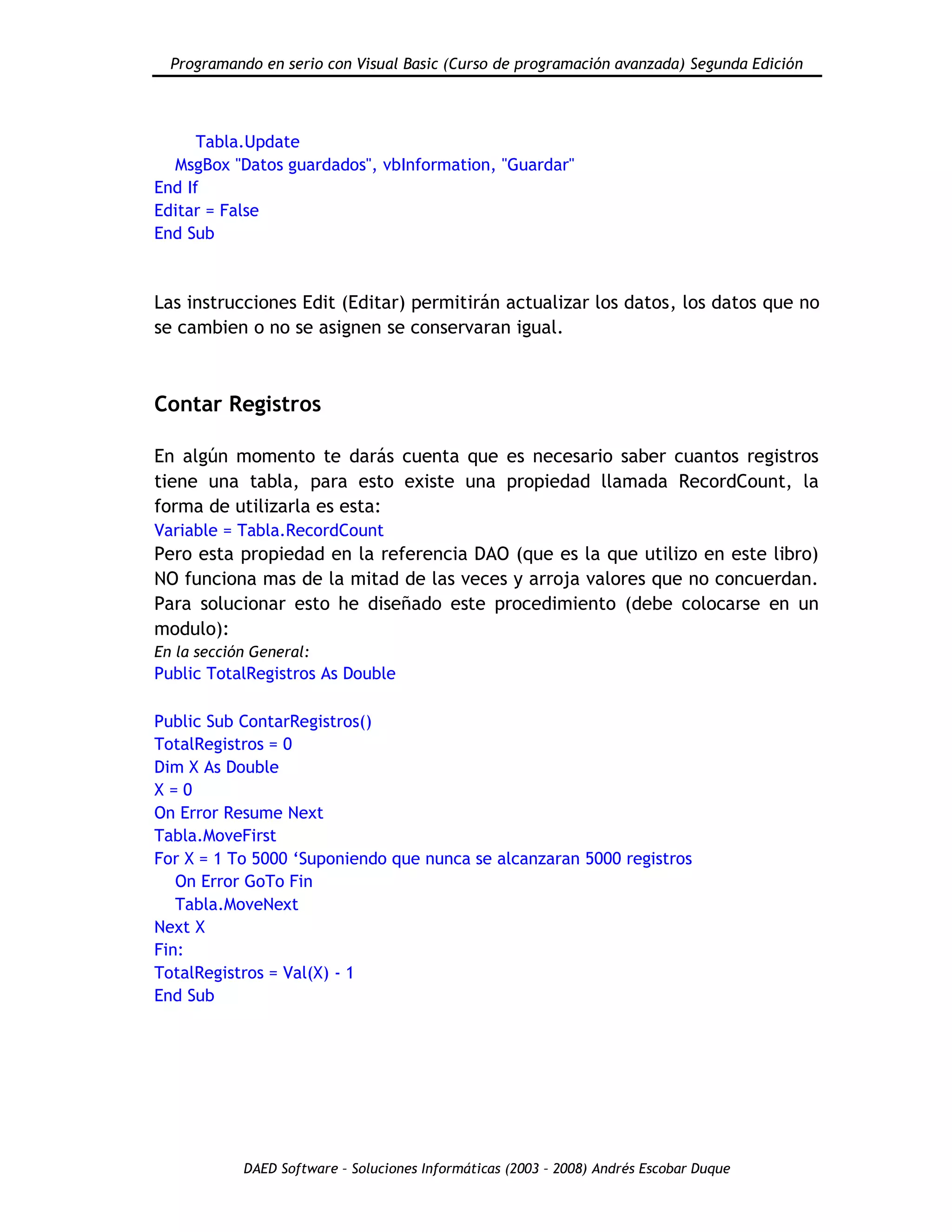 Programando en serio con Visual Basic (Curso de programación avanzada) Segunda Edición
DAED Software – Soluciones Informáticas (2003 – 2008) Andrés Escobar Duque
Tabla.Update
MsgBox "Datos guardados", vbInformation, "Guardar"
End If
Editar = False
End Sub
Las instrucciones Edit (Editar) permitirán actualizar los datos, los datos que no
se cambien o no se asignen se conservaran igual.
Contar Registros
En algún momento te darás cuenta que es necesario saber cuantos registros
tiene una tabla, para esto existe una propiedad llamada RecordCount, la
forma de utilizarla es esta:
Variable = Tabla.RecordCount
Pero esta propiedad en la referencia DAO (que es la que utilizo en este libro)
NO funciona mas de la mitad de las veces y arroja valores que no concuerdan.
Para solucionar esto he diseñado este procedimiento (debe colocarse en un
modulo):
En la sección General:
Public TotalRegistros As Double
Public Sub ContarRegistros()
TotalRegistros = 0
Dim X As Double
X = 0
On Error Resume Next
Tabla.MoveFirst
For X = 1 To 5000 „Suponiendo que nunca se alcanzaran 5000 registros
On Error GoTo Fin
Tabla.MoveNext
Next X
Fin:
TotalRegistros = Val(X) - 1
End Sub
 