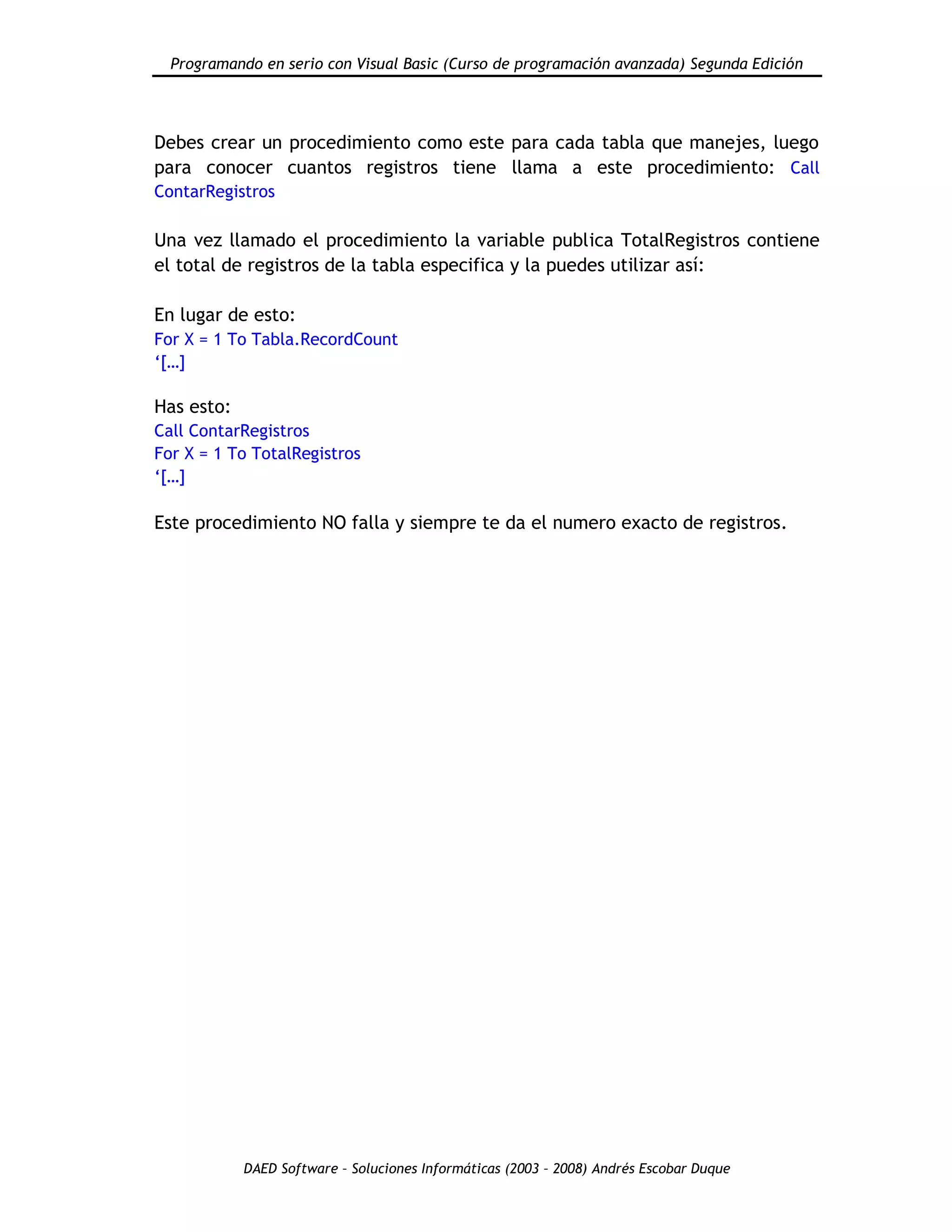 Programando en serio con Visual Basic (Curso de programación avanzada) Segunda Edición
DAED Software – Soluciones Informáticas (2003 – 2008) Andrés Escobar Duque
Debes crear un procedimiento como este para cada tabla que manejes, luego
para conocer cuantos registros tiene llama a este procedimiento: Call
ContarRegistros
Una vez llamado el procedimiento la variable publica TotalRegistros contiene
el total de registros de la tabla especifica y la puedes utilizar así:
En lugar de esto:
For X = 1 To Tabla.RecordCount
„[…]
Has esto:
Call ContarRegistros
For X = 1 To TotalRegistros
„[…]
Este procedimiento NO falla y siempre te da el numero exacto de registros.
 