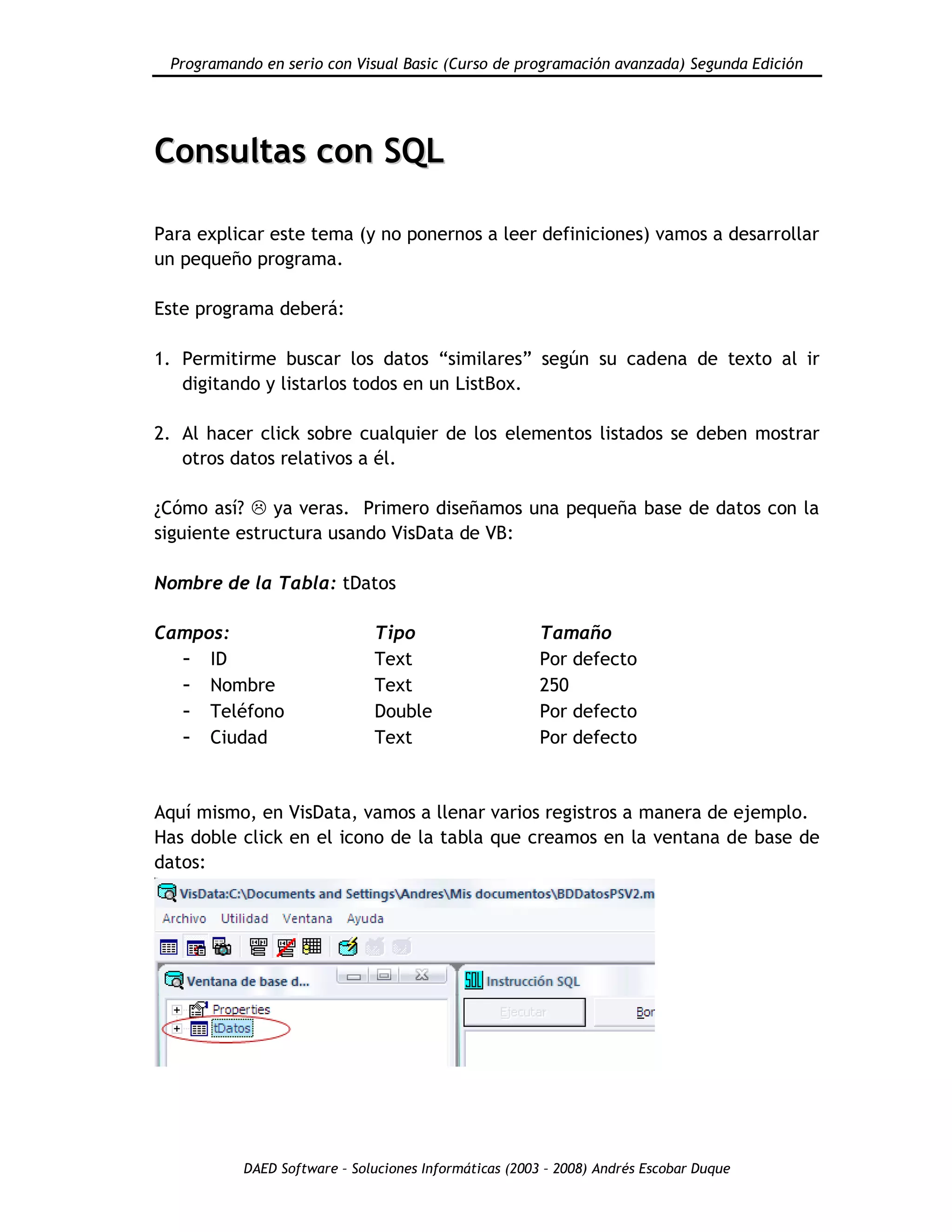 Programando en serio con Visual Basic (Curso de programación avanzada) Segunda Edición
DAED Software – Soluciones Informáticas (2003 – 2008) Andrés Escobar Duque
CCoonnssuullttaass ccoonn SSQQLL
Para explicar este tema (y no ponernos a leer definiciones) vamos a desarrollar
un pequeño programa.
Este programa deberá:
1. Permitirme buscar los datos “similares” según su cadena de texto al ir
digitando y listarlos todos en un ListBox.
2. Al hacer click sobre cualquier de los elementos listados se deben mostrar
otros datos relativos a él.
¿Cómo así?  ya veras. Primero diseñamos una pequeña base de datos con la
siguiente estructura usando VisData de VB:
Nombre de la Tabla: tDatos
Campos: Tipo Tamaño
- ID Text Por defecto
- Nombre Text 250
- Teléfono Double Por defecto
- Ciudad Text Por defecto
Aquí mismo, en VisData, vamos a llenar varios registros a manera de ejemplo.
Has doble click en el icono de la tabla que creamos en la ventana de base de
datos:
 