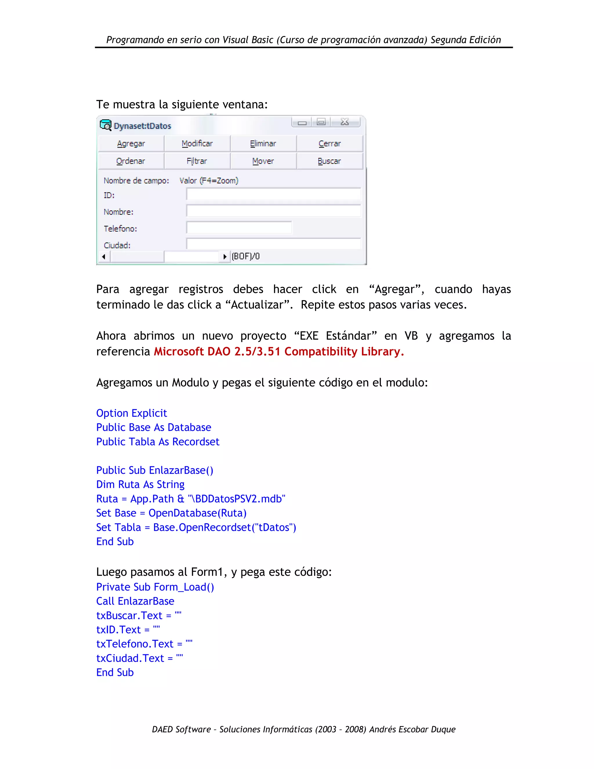 Programando en serio con Visual Basic (Curso de programación avanzada) Segunda Edición
DAED Software – Soluciones Informáticas (2003 – 2008) Andrés Escobar Duque
Te muestra la siguiente ventana:
Para agregar registros debes hacer click en “Agregar”, cuando hayas
terminado le das click a “Actualizar”. Repite estos pasos varias veces.
Ahora abrimos un nuevo proyecto “EXE Estándar” en VB y agregamos la
referencia Microsoft DAO 2.5/3.51 Compatibility Library.
Agregamos un Modulo y pegas el siguiente código en el modulo:
Option Explicit
Public Base As Database
Public Tabla As Recordset
Public Sub EnlazarBase()
Dim Ruta As String
Ruta = App.Path & "BDDatosPSV2.mdb"
Set Base = OpenDatabase(Ruta)
Set Tabla = Base.OpenRecordset("tDatos")
End Sub
Luego pasamos al Form1, y pega este código:
Private Sub Form_Load()
Call EnlazarBase
txBuscar.Text = ""
txID.Text = ""
txTelefono.Text = ""
txCiudad.Text = ""
End Sub
 
