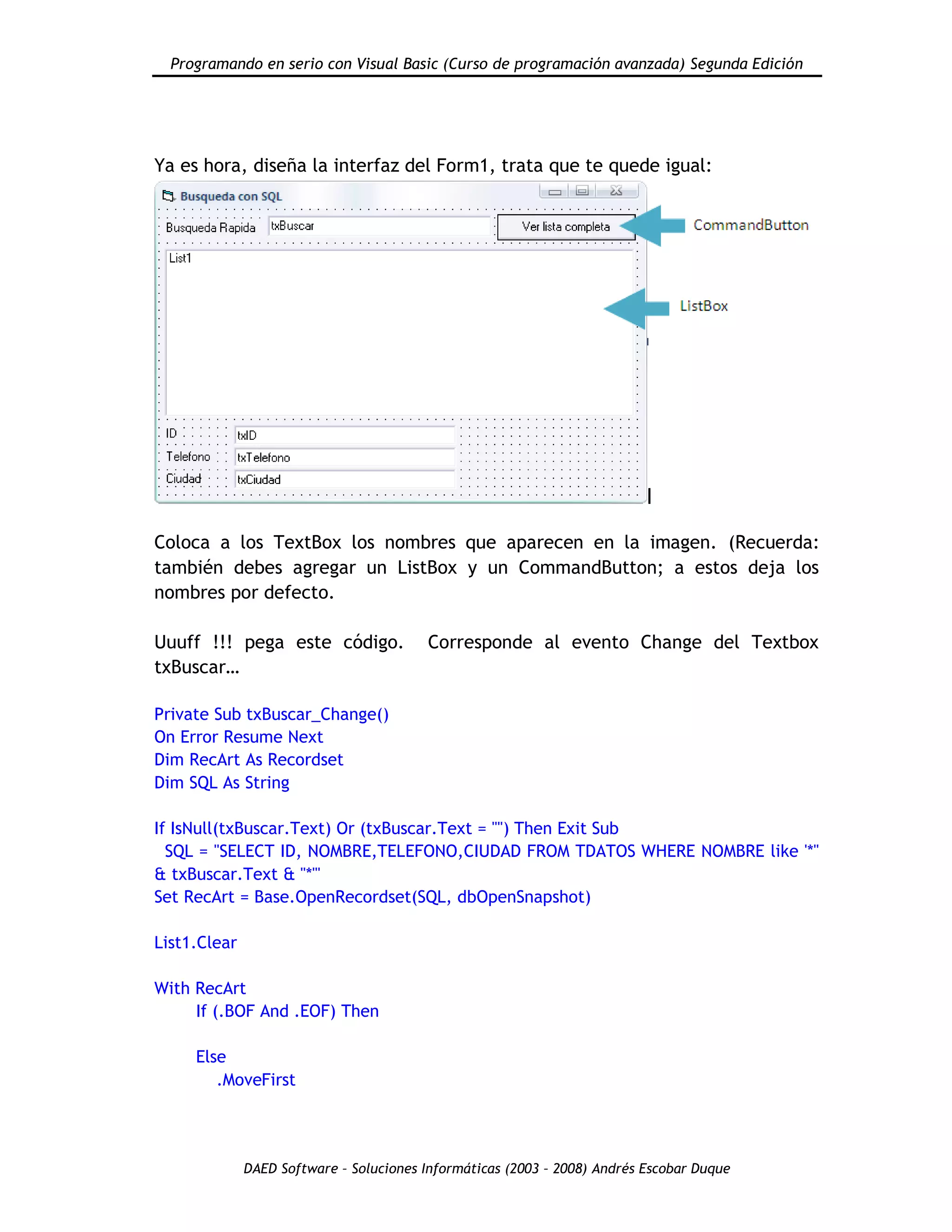 Programando en serio con Visual Basic (Curso de programación avanzada) Segunda Edición
DAED Software – Soluciones Informáticas (2003 – 2008) Andrés Escobar Duque
Ya es hora, diseña la interfaz del Form1, trata que te quede igual:
Coloca a los TextBox los nombres que aparecen en la imagen. (Recuerda:
también debes agregar un ListBox y un CommandButton; a estos deja los
nombres por defecto.
Uuuff !!! pega este código. Corresponde al evento Change del Textbox
txBuscar…
Private Sub txBuscar_Change()
On Error Resume Next
Dim RecArt As Recordset
Dim SQL As String
If IsNull(txBuscar.Text) Or (txBuscar.Text = "") Then Exit Sub
SQL = "SELECT ID, NOMBRE,TELEFONO,CIUDAD FROM TDATOS WHERE NOMBRE like '*"
& txBuscar.Text & "*'"
Set RecArt = Base.OpenRecordset(SQL, dbOpenSnapshot)
List1.Clear
With RecArt
If (.BOF And .EOF) Then
Else
.MoveFirst
 