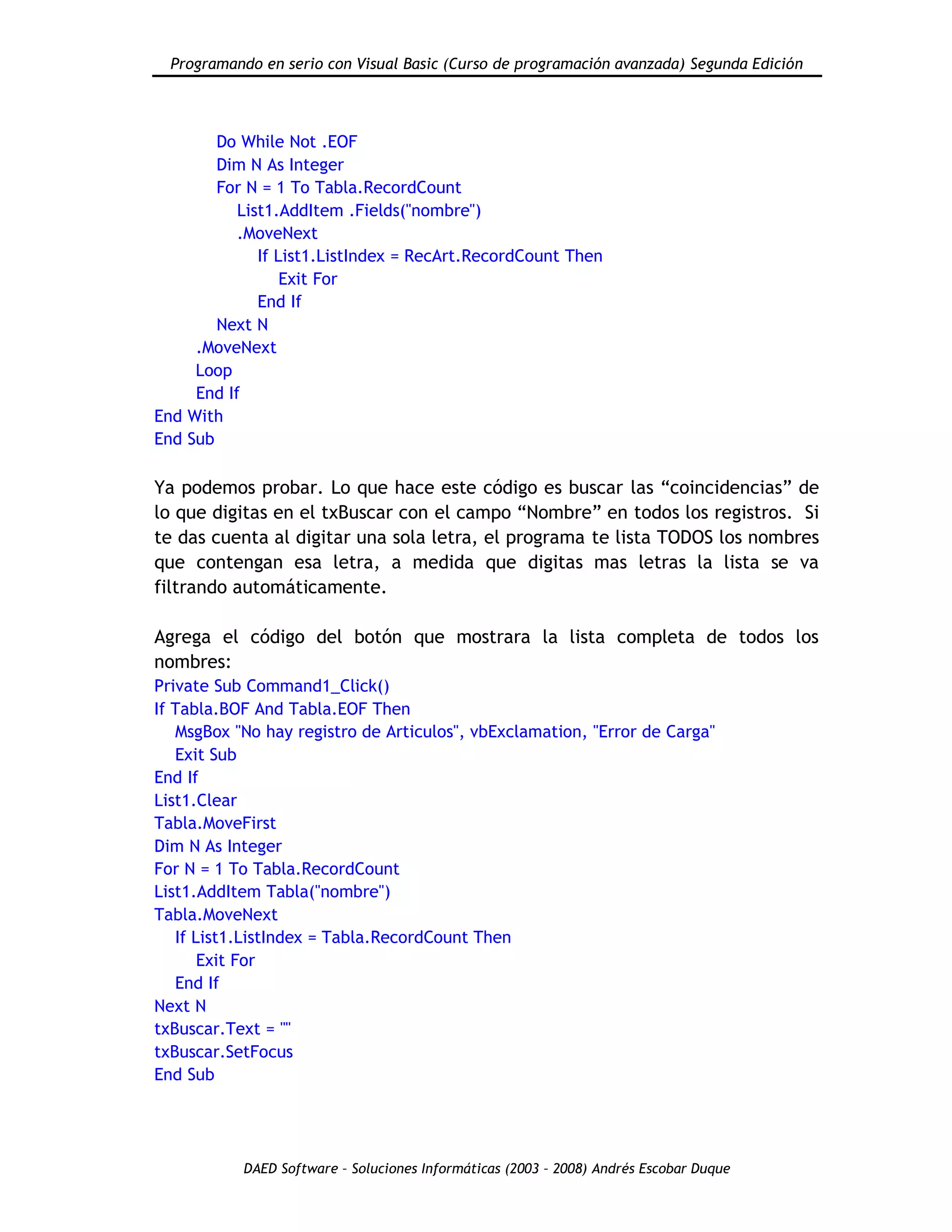 Programando en serio con Visual Basic (Curso de programación avanzada) Segunda Edición
DAED Software – Soluciones Informáticas (2003 – 2008) Andrés Escobar Duque
Do While Not .EOF
Dim N As Integer
For N = 1 To Tabla.RecordCount
List1.AddItem .Fields("nombre")
.MoveNext
If List1.ListIndex = RecArt.RecordCount Then
Exit For
End If
Next N
.MoveNext
Loop
End If
End With
End Sub
Ya podemos probar. Lo que hace este código es buscar las “coincidencias” de
lo que digitas en el txBuscar con el campo “Nombre” en todos los registros. Si
te das cuenta al digitar una sola letra, el programa te lista TODOS los nombres
que contengan esa letra, a medida que digitas mas letras la lista se va
filtrando automáticamente.
Agrega el código del botón que mostrara la lista completa de todos los
nombres:
Private Sub Command1_Click()
If Tabla.BOF And Tabla.EOF Then
MsgBox "No hay registro de Articulos", vbExclamation, "Error de Carga"
Exit Sub
End If
List1.Clear
Tabla.MoveFirst
Dim N As Integer
For N = 1 To Tabla.RecordCount
List1.AddItem Tabla("nombre")
Tabla.MoveNext
If List1.ListIndex = Tabla.RecordCount Then
Exit For
End If
Next N
txBuscar.Text = ""
txBuscar.SetFocus
End Sub
 