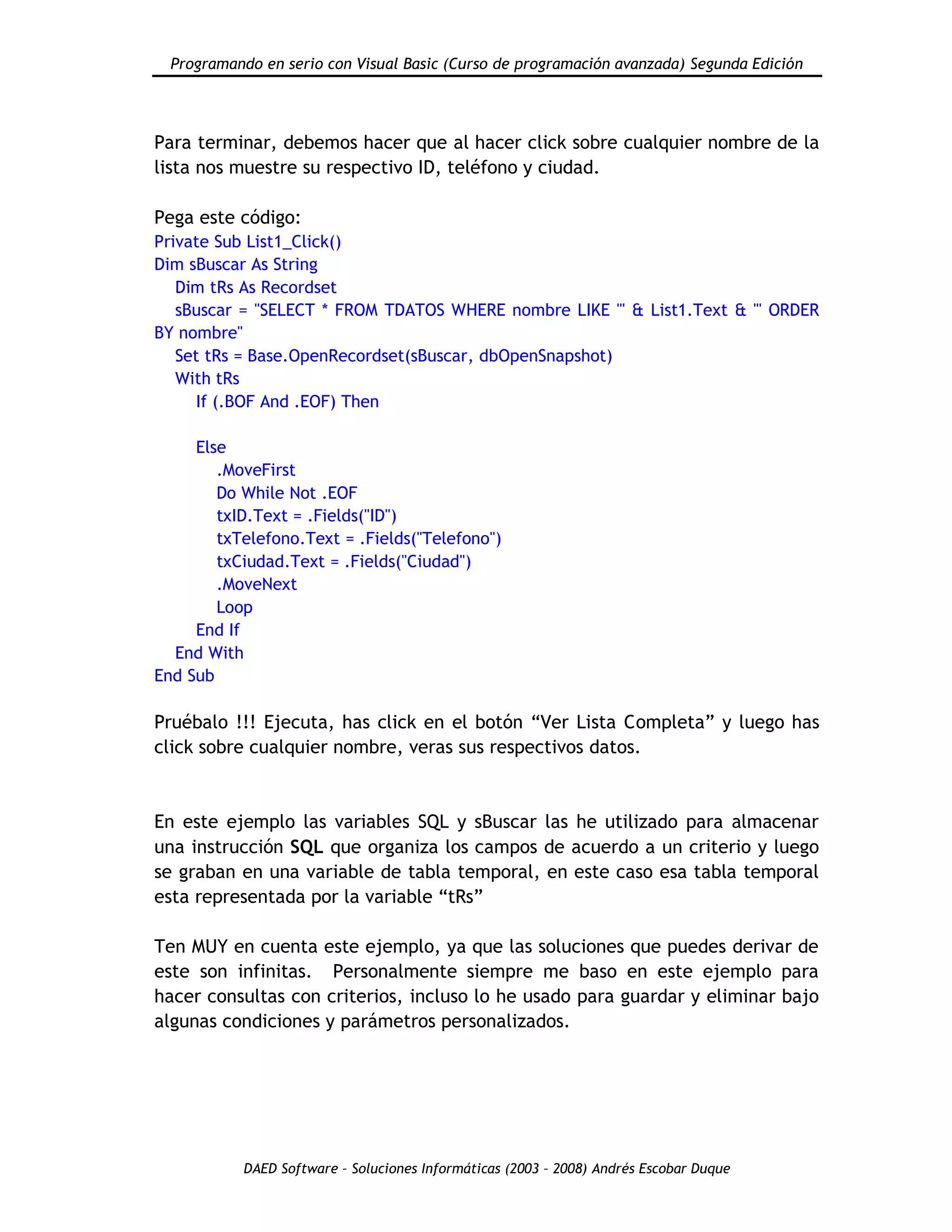 Programando en serio con Visual Basic (Curso de programación avanzada) Segunda Edición
DAED Software – Soluciones Informáticas (2003 – 2008) Andrés Escobar Duque
Para terminar, debemos hacer que al hacer click sobre cualquier nombre de la
lista nos muestre su respectivo ID, teléfono y ciudad.
Pega este código:
Private Sub List1_Click()
Dim sBuscar As String
Dim tRs As Recordset
sBuscar = "SELECT * FROM TDATOS WHERE nombre LIKE '" & List1.Text & "' ORDER
BY nombre"
Set tRs = Base.OpenRecordset(sBuscar, dbOpenSnapshot)
With tRs
If (.BOF And .EOF) Then
Else
.MoveFirst
Do While Not .EOF
txID.Text = .Fields("ID")
txTelefono.Text = .Fields("Telefono")
txCiudad.Text = .Fields("Ciudad")
.MoveNext
Loop
End If
End With
End Sub
Pruébalo !!! Ejecuta, has click en el botón “Ver Lista Completa” y luego has
click sobre cualquier nombre, veras sus respectivos datos.
En este ejemplo las variables SQL y sBuscar las he utilizado para almacenar
una instrucción SQL que organiza los campos de acuerdo a un criterio y luego
se graban en una variable de tabla temporal, en este caso esa tabla temporal
esta representada por la variable “tRs”
Ten MUY en cuenta este ejemplo, ya que las soluciones que puedes derivar de
este son infinitas. Personalmente siempre me baso en este ejemplo para
hacer consultas con criterios, incluso lo he usado para guardar y eliminar bajo
algunas condiciones y parámetros personalizados.
 