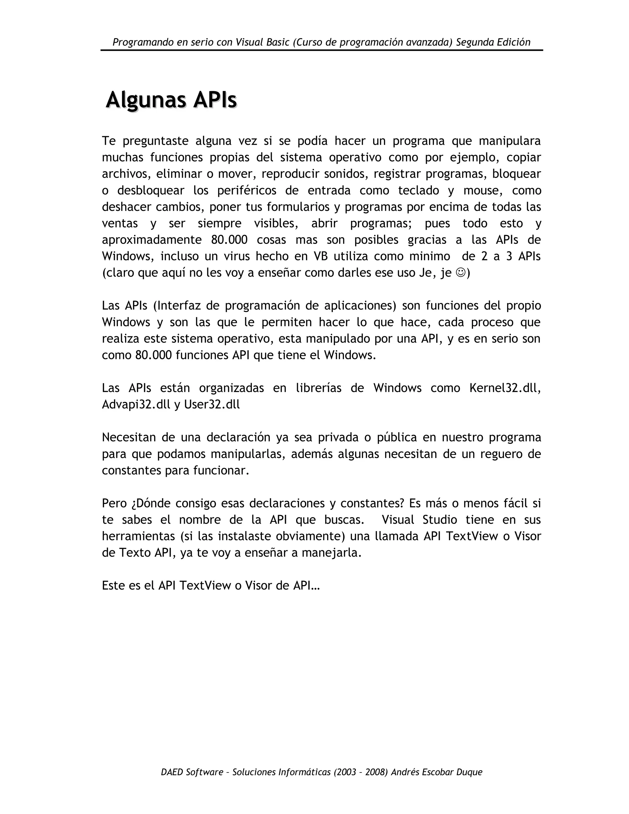 Programando en serio con Visual Basic (Curso de programación avanzada) Segunda Edición
DAED Software – Soluciones Informáticas (2003 – 2008) Andrés Escobar Duque
AAllgguunnaass AAPPIIss
Te preguntaste alguna vez si se podía hacer un programa que manipulara
muchas funciones propias del sistema operativo como por ejemplo, copiar
archivos, eliminar o mover, reproducir sonidos, registrar programas, bloquear
o desbloquear los periféricos de entrada como teclado y mouse, como
deshacer cambios, poner tus formularios y programas por encima de todas las
ventas y ser siempre visibles, abrir programas; pues todo esto y
aproximadamente 80.000 cosas mas son posibles gracias a las APIs de
Windows, incluso un virus hecho en VB utiliza como minimo de 2 a 3 APIs
(claro que aquí no les voy a enseñar como darles ese uso Je, je )
Las APIs (Interfaz de programación de aplicaciones) son funciones del propio
Windows y son las que le permiten hacer lo que hace, cada proceso que
realiza este sistema operativo, esta manipulado por una API, y es en serio son
como 80.000 funciones API que tiene el Windows.
Las APIs están organizadas en librerías de Windows como Kernel32.dll,
Advapi32.dll y User32.dll
Necesitan de una declaración ya sea privada o pública en nuestro programa
para que podamos manipularlas, además algunas necesitan de un reguero de
constantes para funcionar.
Pero ¿Dónde consigo esas declaraciones y constantes? Es más o menos fácil si
te sabes el nombre de la API que buscas. Visual Studio tiene en sus
herramientas (si las instalaste obviamente) una llamada API TextView o Visor
de Texto API, ya te voy a enseñar a manejarla.
Este es el API TextView o Visor de API…
 