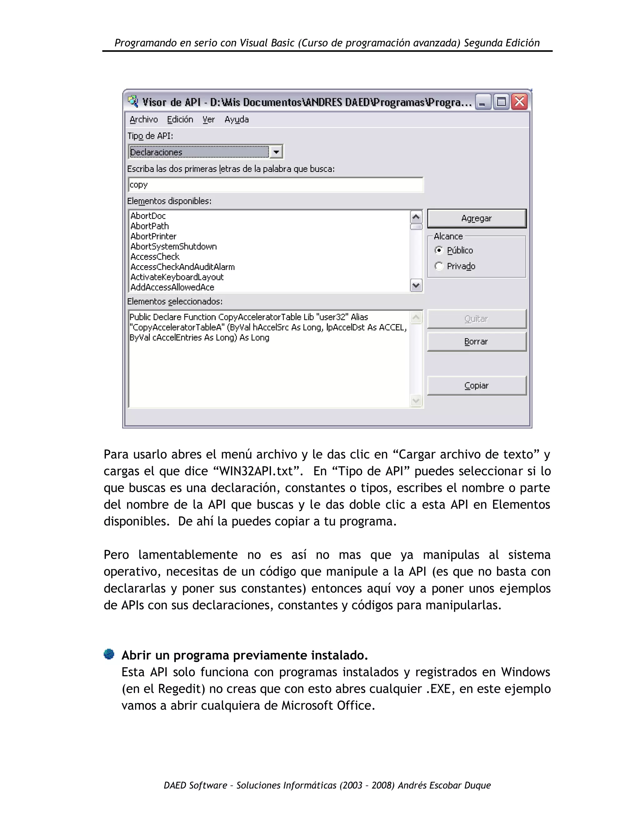 Programando en serio con Visual Basic (Curso de programación avanzada) Segunda Edición
DAED Software – Soluciones Informáticas (2003 – 2008) Andrés Escobar Duque
Para usarlo abres el menú archivo y le das clic en “Cargar archivo de texto” y
cargas el que dice “WIN32API.txt”. En “Tipo de API” puedes seleccionar si lo
que buscas es una declaración, constantes o tipos, escribes el nombre o parte
del nombre de la API que buscas y le das doble clic a esta API en Elementos
disponibles. De ahí la puedes copiar a tu programa.
Pero lamentablemente no es así no mas que ya manipulas al sistema
operativo, necesitas de un código que manipule a la API (es que no basta con
declararlas y poner sus constantes) entonces aquí voy a poner unos ejemplos
de APIs con sus declaraciones, constantes y códigos para manipularlas.
Abrir un programa previamente instalado.
Esta API solo funciona con programas instalados y registrados en Windows
(en el Regedit) no creas que con esto abres cualquier .EXE, en este ejemplo
vamos a abrir cualquiera de Microsoft Office.
 