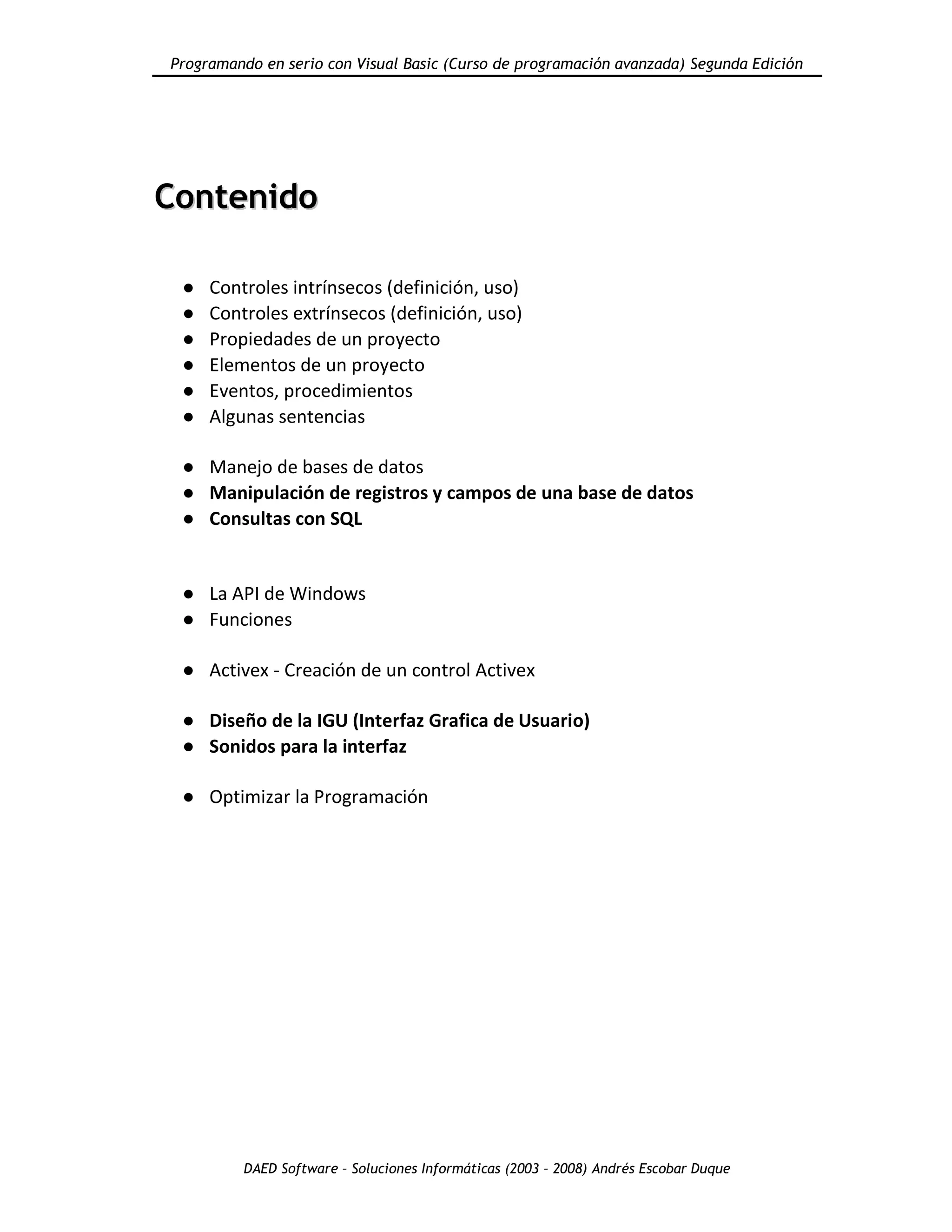 Programando en serio con Visual Basic (Curso de programación avanzada) Segunda Edición
DAED Software – Soluciones Informáticas (2003 – 2008) Andrés Escobar Duque
CCoonntteenniiddoo
● Controles intrínsecos (definición, uso)
● Controles extrínsecos (definición, uso)
● Propiedades de un proyecto
● Elementos de un proyecto
● Eventos, procedimientos
● Algunas sentencias
● Manejo de bases de datos
● Manipulación de registros y campos de una base de datos
● Consultas con SQL
● La API de Windows
● Funciones
● Activex - Creación de un control Activex
● Diseño de la IGU (Interfaz Grafica de Usuario)
● Sonidos para la interfaz
● Optimizar la Programación
 