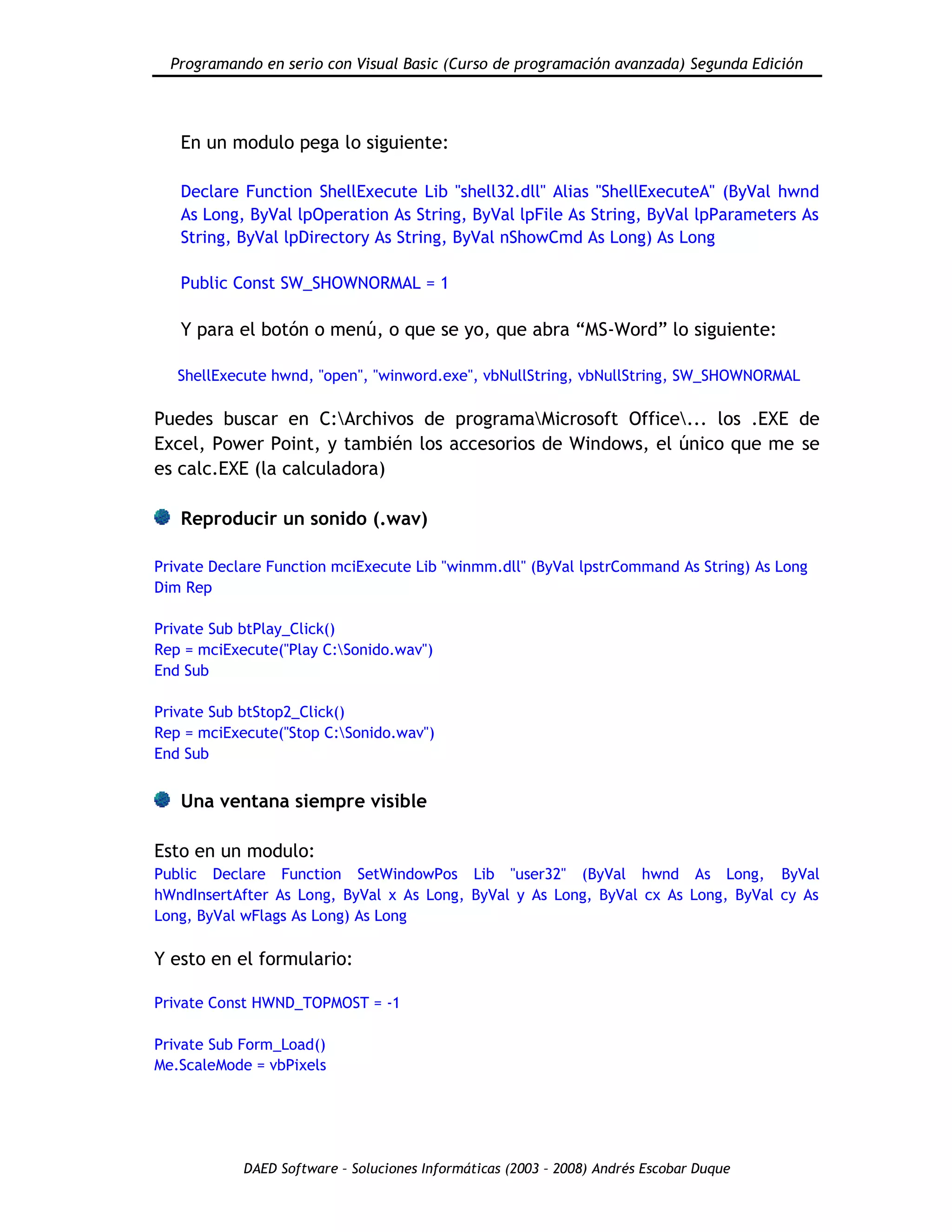 Programando en serio con Visual Basic (Curso de programación avanzada) Segunda Edición
DAED Software – Soluciones Informáticas (2003 – 2008) Andrés Escobar Duque
En un modulo pega lo siguiente:
Declare Function ShellExecute Lib "shell32.dll" Alias "ShellExecuteA" (ByVal hwnd
As Long, ByVal lpOperation As String, ByVal lpFile As String, ByVal lpParameters As
String, ByVal lpDirectory As String, ByVal nShowCmd As Long) As Long
Public Const SW_SHOWNORMAL = 1
Y para el botón o menú, o que se yo, que abra “MS-Word” lo siguiente:
ShellExecute hwnd, "open", "winword.exe", vbNullString, vbNullString, SW_SHOWNORMAL
Puedes buscar en C:Archivos de programaMicrosoft Office... los .EXE de
Excel, Power Point, y también los accesorios de Windows, el único que me se
es calc.EXE (la calculadora)
Reproducir un sonido (.wav)
Private Declare Function mciExecute Lib "winmm.dll" (ByVal lpstrCommand As String) As Long
Dim Rep
Private Sub btPlay_Click()
Rep = mciExecute("Play C:Sonido.wav")
End Sub
Private Sub btStop2_Click()
Rep = mciExecute("Stop C:Sonido.wav")
End Sub
Una ventana siempre visible
Esto en un modulo:
Public Declare Function SetWindowPos Lib "user32" (ByVal hwnd As Long, ByVal
hWndInsertAfter As Long, ByVal x As Long, ByVal y As Long, ByVal cx As Long, ByVal cy As
Long, ByVal wFlags As Long) As Long
Y esto en el formulario:
Private Const HWND_TOPMOST = -1
Private Sub Form_Load()
Me.ScaleMode = vbPixels
 