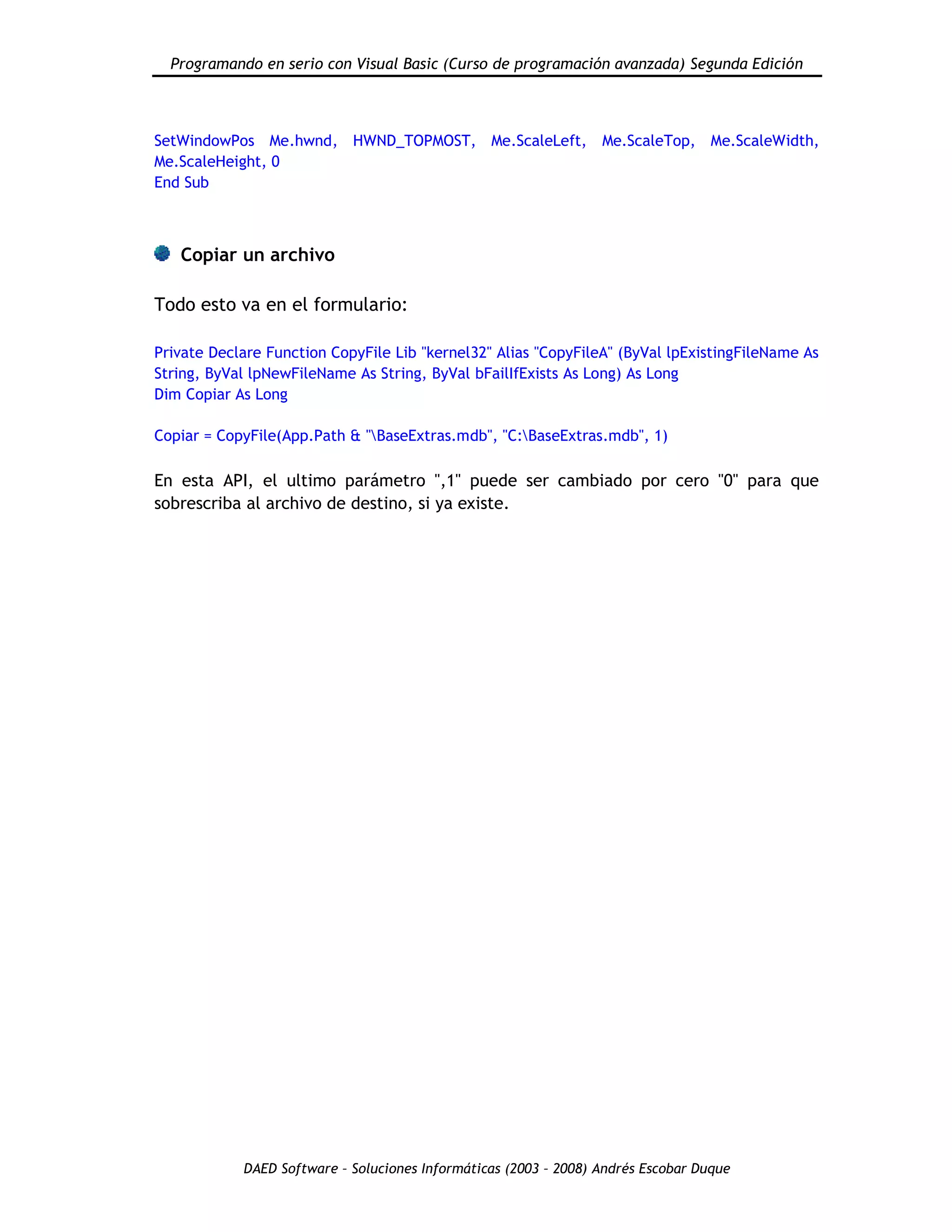 Programando en serio con Visual Basic (Curso de programación avanzada) Segunda Edición
DAED Software – Soluciones Informáticas (2003 – 2008) Andrés Escobar Duque
SetWindowPos Me.hwnd, HWND_TOPMOST, Me.ScaleLeft, Me.ScaleTop, Me.ScaleWidth,
Me.ScaleHeight, 0
End Sub
Copiar un archivo
Todo esto va en el formulario:
Private Declare Function CopyFile Lib "kernel32" Alias "CopyFileA" (ByVal lpExistingFileName As
String, ByVal lpNewFileName As String, ByVal bFailIfExists As Long) As Long
Dim Copiar As Long
Copiar = CopyFile(App.Path & "BaseExtras.mdb", "C:BaseExtras.mdb", 1)
En esta API, el ultimo parámetro ",1" puede ser cambiado por cero "0" para que
sobrescriba al archivo de destino, si ya existe.
 
