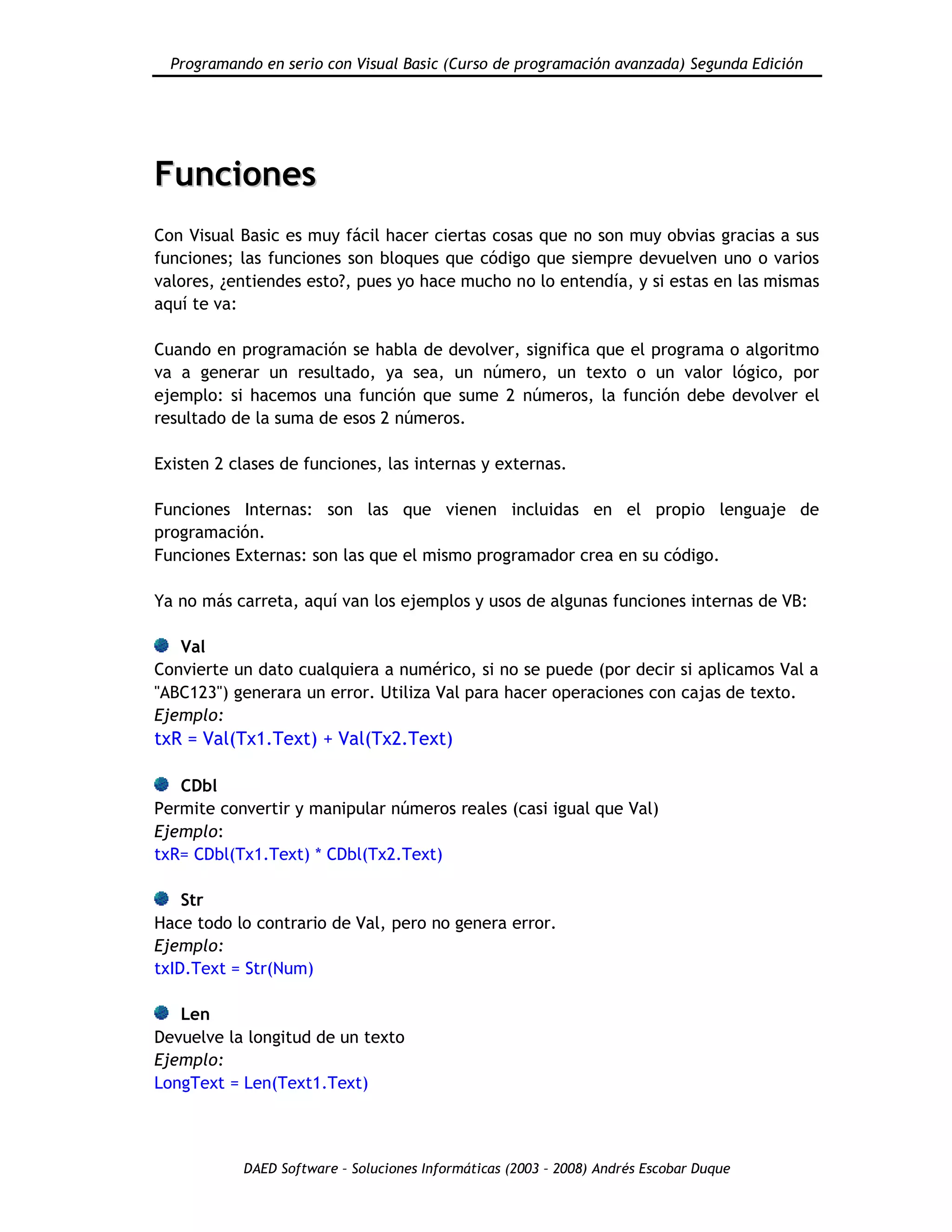 Programando en serio con Visual Basic (Curso de programación avanzada) Segunda Edición
DAED Software – Soluciones Informáticas (2003 – 2008) Andrés Escobar Duque
FFuunncciioonneess
Con Visual Basic es muy fácil hacer ciertas cosas que no son muy obvias gracias a sus
funciones; las funciones son bloques que código que siempre devuelven uno o varios
valores, ¿entiendes esto?, pues yo hace mucho no lo entendía, y si estas en las mismas
aquí te va:
Cuando en programación se habla de devolver, significa que el programa o algoritmo
va a generar un resultado, ya sea, un número, un texto o un valor lógico, por
ejemplo: si hacemos una función que sume 2 números, la función debe devolver el
resultado de la suma de esos 2 números.
Existen 2 clases de funciones, las internas y externas.
Funciones Internas: son las que vienen incluidas en el propio lenguaje de
programación.
Funciones Externas: son las que el mismo programador crea en su código.
Ya no más carreta, aquí van los ejemplos y usos de algunas funciones internas de VB:
Val
Convierte un dato cualquiera a numérico, si no se puede (por decir si aplicamos Val a
"ABC123") generara un error. Utiliza Val para hacer operaciones con cajas de texto.
Ejemplo:
txR = Val(Tx1.Text) + Val(Tx2.Text)
CDbl
Permite convertir y manipular números reales (casi igual que Val)
Ejemplo:
txR= CDbl(Tx1.Text) * CDbl(Tx2.Text)
Str
Hace todo lo contrario de Val, pero no genera error.
Ejemplo:
txID.Text = Str(Num)
Len
Devuelve la longitud de un texto
Ejemplo:
LongText = Len(Text1.Text)
 