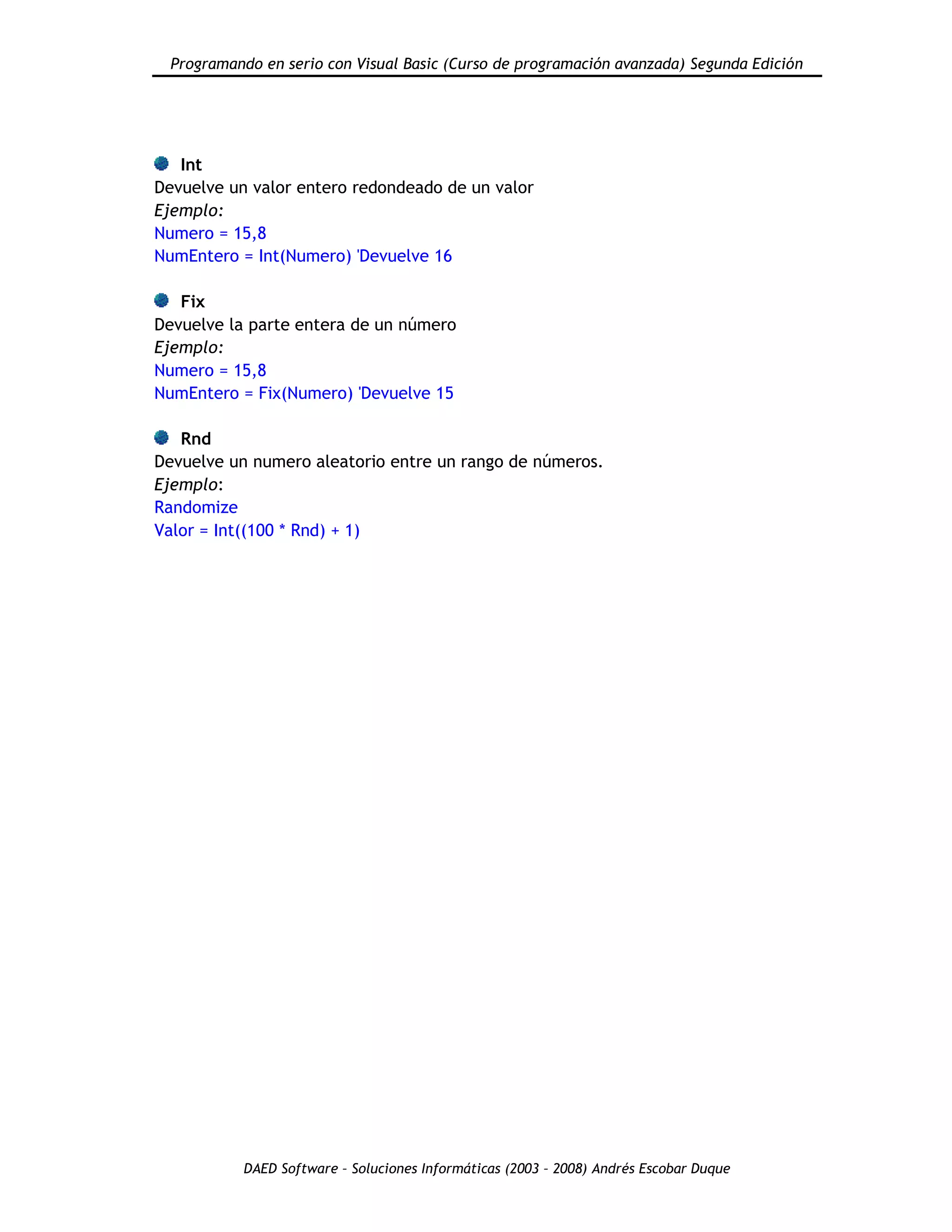Programando en serio con Visual Basic (Curso de programación avanzada) Segunda Edición
DAED Software – Soluciones Informáticas (2003 – 2008) Andrés Escobar Duque
Int
Devuelve un valor entero redondeado de un valor
Ejemplo:
Numero = 15,8
NumEntero = Int(Numero) 'Devuelve 16
Fix
Devuelve la parte entera de un número
Ejemplo:
Numero = 15,8
NumEntero = Fix(Numero) 'Devuelve 15
Rnd
Devuelve un numero aleatorio entre un rango de números.
Ejemplo:
Randomize
Valor = Int((100 * Rnd) + 1)
 