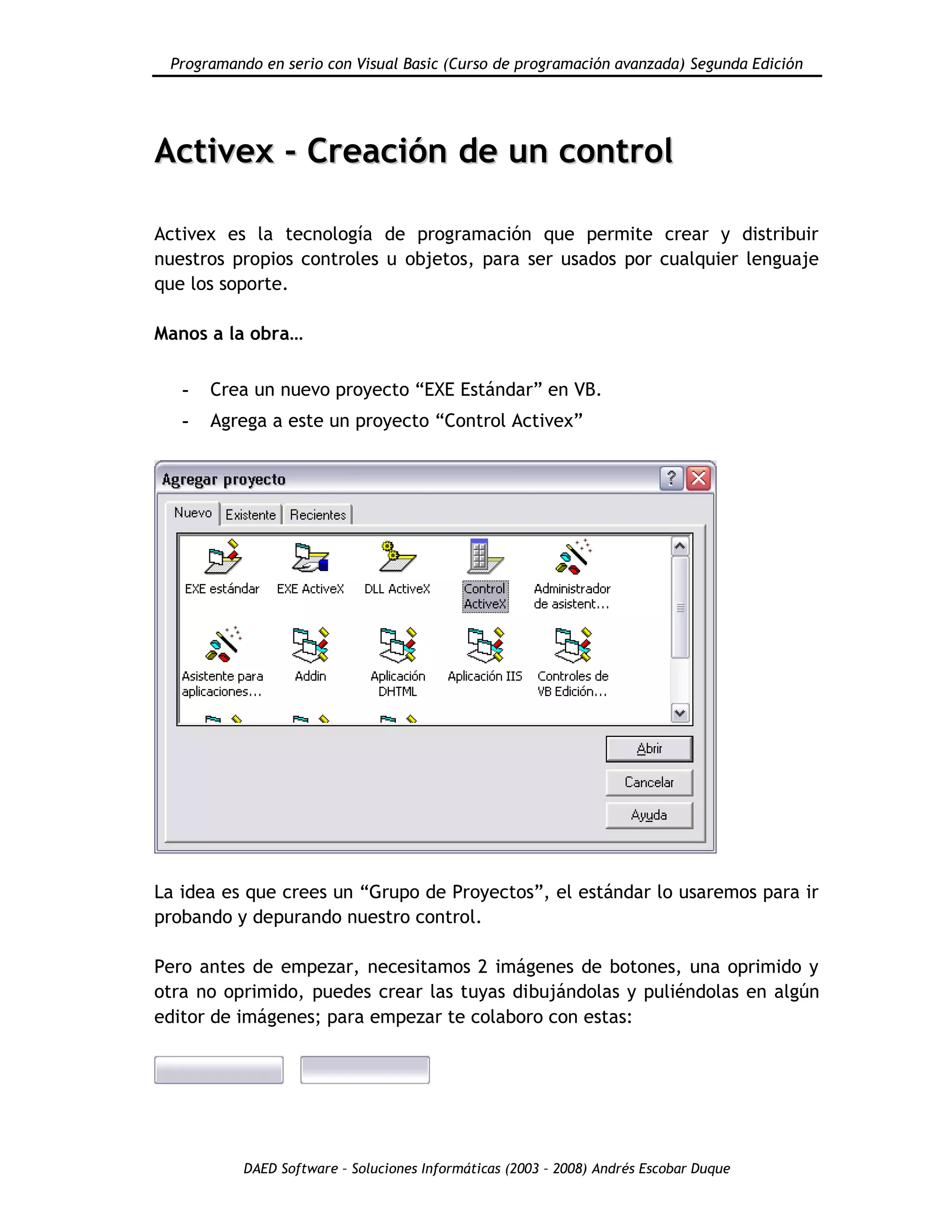 Programando en serio con Visual Basic (Curso de programación avanzada) Segunda Edición
DAED Software – Soluciones Informáticas (2003 – 2008) Andrés Escobar Duque
AAccttiivveexx -- CCrreeaacciióónn ddee uunn ccoonnttrrooll
Activex es la tecnología de programación que permite crear y distribuir
nuestros propios controles u objetos, para ser usados por cualquier lenguaje
que los soporte.
Manos a la obra…
- Crea un nuevo proyecto “EXE Estándar” en VB.
- Agrega a este un proyecto “Control Activex”
La idea es que crees un “Grupo de Proyectos”, el estándar lo usaremos para ir
probando y depurando nuestro control.
Pero antes de empezar, necesitamos 2 imágenes de botones, una oprimido y
otra no oprimido, puedes crear las tuyas dibujándolas y puliéndolas en algún
editor de imágenes; para empezar te colaboro con estas:
 
