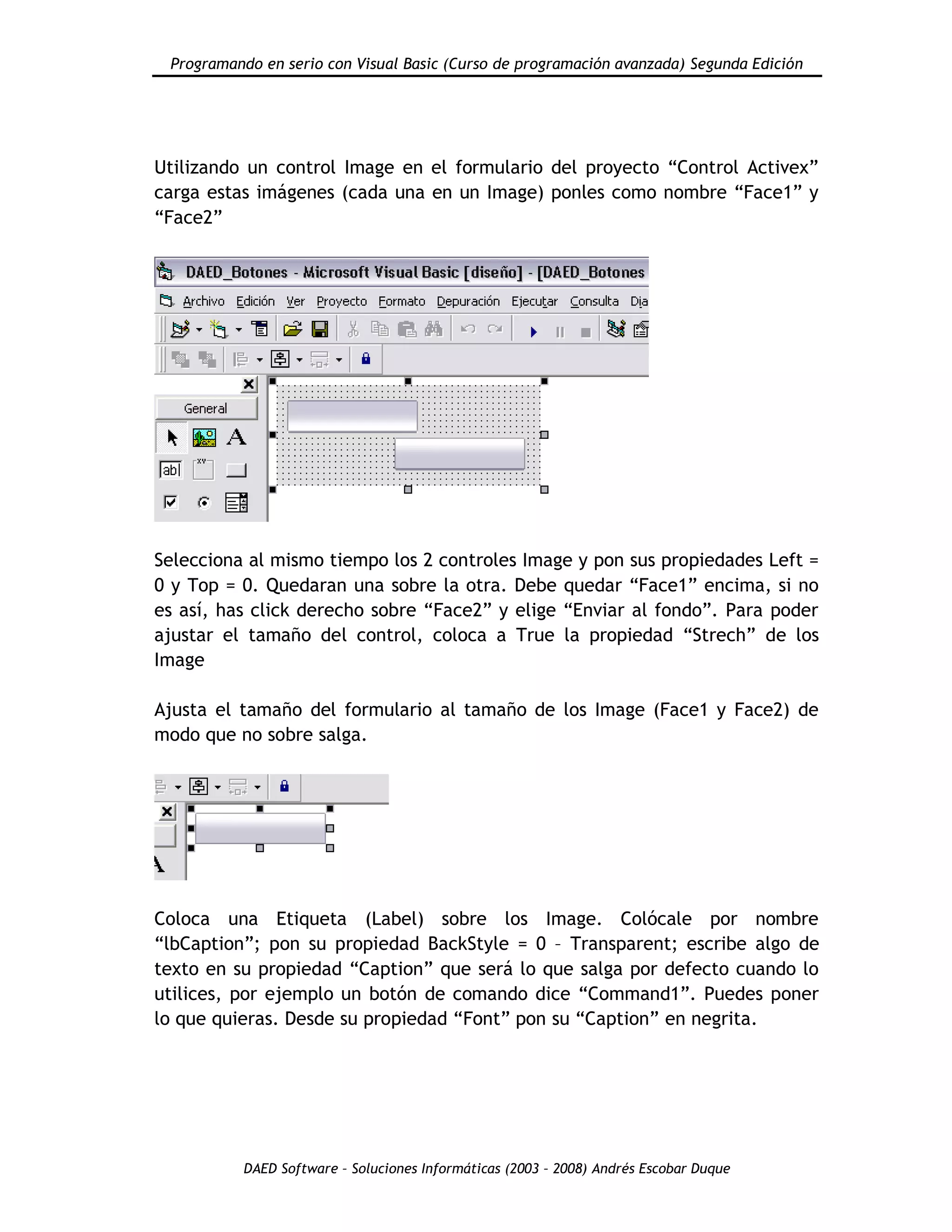 Programando en serio con Visual Basic (Curso de programación avanzada) Segunda Edición
DAED Software – Soluciones Informáticas (2003 – 2008) Andrés Escobar Duque
Utilizando un control Image en el formulario del proyecto “Control Activex”
carga estas imágenes (cada una en un Image) ponles como nombre “Face1” y
“Face2”
Selecciona al mismo tiempo los 2 controles Image y pon sus propiedades Left =
0 y Top = 0. Quedaran una sobre la otra. Debe quedar “Face1” encima, si no
es así, has click derecho sobre “Face2” y elige “Enviar al fondo”. Para poder
ajustar el tamaño del control, coloca a True la propiedad “Strech” de los
Image
Ajusta el tamaño del formulario al tamaño de los Image (Face1 y Face2) de
modo que no sobre salga.
Coloca una Etiqueta (Label) sobre los Image. Colócale por nombre
“lbCaption”; pon su propiedad BackStyle = 0 – Transparent; escribe algo de
texto en su propiedad “Caption” que será lo que salga por defecto cuando lo
utilices, por ejemplo un botón de comando dice “Command1”. Puedes poner
lo que quieras. Desde su propiedad “Font” pon su “Caption” en negrita.
 