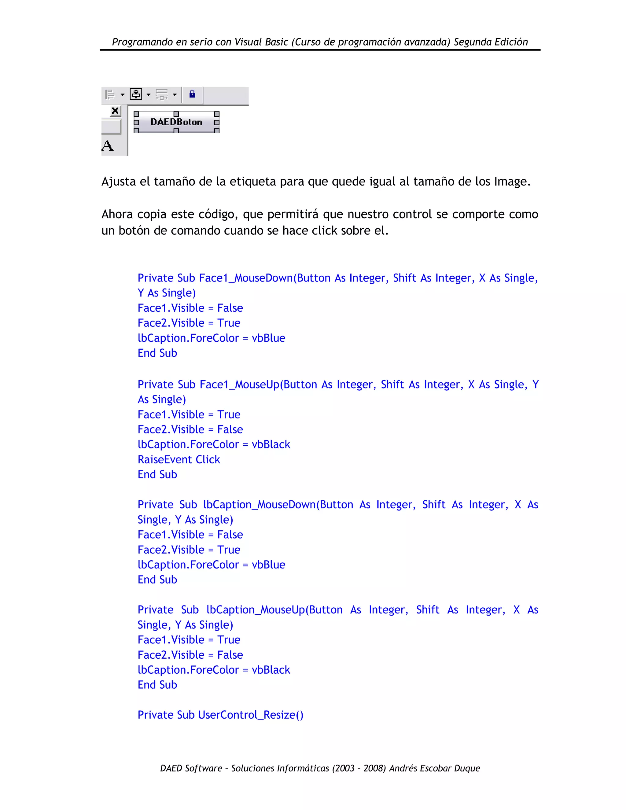 Programando en serio con Visual Basic (Curso de programación avanzada) Segunda Edición
DAED Software – Soluciones Informáticas (2003 – 2008) Andrés Escobar Duque
Ajusta el tamaño de la etiqueta para que quede igual al tamaño de los Image.
Ahora copia este código, que permitirá que nuestro control se comporte como
un botón de comando cuando se hace click sobre el.
Private Sub Face1_MouseDown(Button As Integer, Shift As Integer, X As Single,
Y As Single)
Face1.Visible = False
Face2.Visible = True
lbCaption.ForeColor = vbBlue
End Sub
Private Sub Face1_MouseUp(Button As Integer, Shift As Integer, X As Single, Y
As Single)
Face1.Visible = True
Face2.Visible = False
lbCaption.ForeColor = vbBlack
RaiseEvent Click
End Sub
Private Sub lbCaption_MouseDown(Button As Integer, Shift As Integer, X As
Single, Y As Single)
Face1.Visible = False
Face2.Visible = True
lbCaption.ForeColor = vbBlue
End Sub
Private Sub lbCaption_MouseUp(Button As Integer, Shift As Integer, X As
Single, Y As Single)
Face1.Visible = True
Face2.Visible = False
lbCaption.ForeColor = vbBlack
End Sub
Private Sub UserControl_Resize()
 