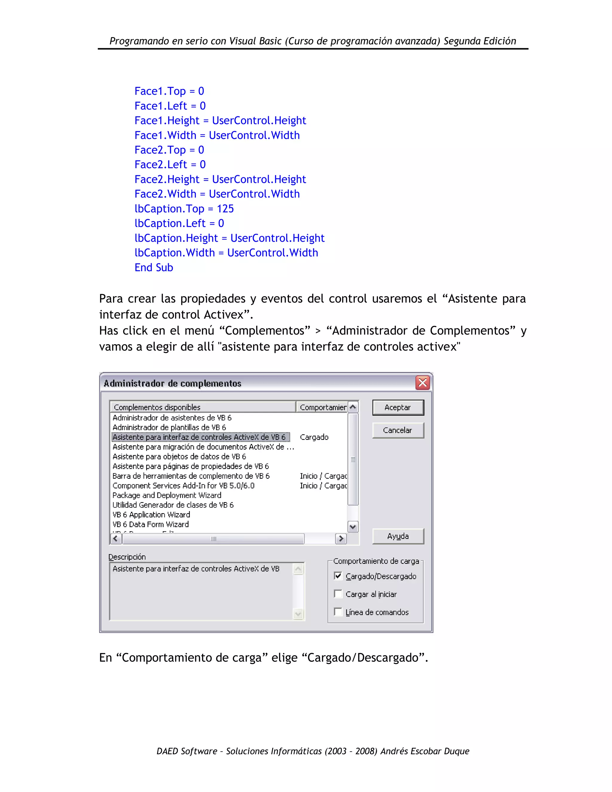 Programando en serio con Visual Basic (Curso de programación avanzada) Segunda Edición
DAED Software – Soluciones Informáticas (2003 – 2008) Andrés Escobar Duque
Face1.Top = 0
Face1.Left = 0
Face1.Height = UserControl.Height
Face1.Width = UserControl.Width
Face2.Top = 0
Face2.Left = 0
Face2.Height = UserControl.Height
Face2.Width = UserControl.Width
lbCaption.Top = 125
lbCaption.Left = 0
lbCaption.Height = UserControl.Height
lbCaption.Width = UserControl.Width
End Sub
Para crear las propiedades y eventos del control usaremos el “Asistente para
interfaz de control Activex”.
Has click en el menú “Complementos” > “Administrador de Complementos” y
vamos a elegir de allí "asistente para interfaz de controles activex"
En “Comportamiento de carga” elige “Cargado/Descargado”.
 