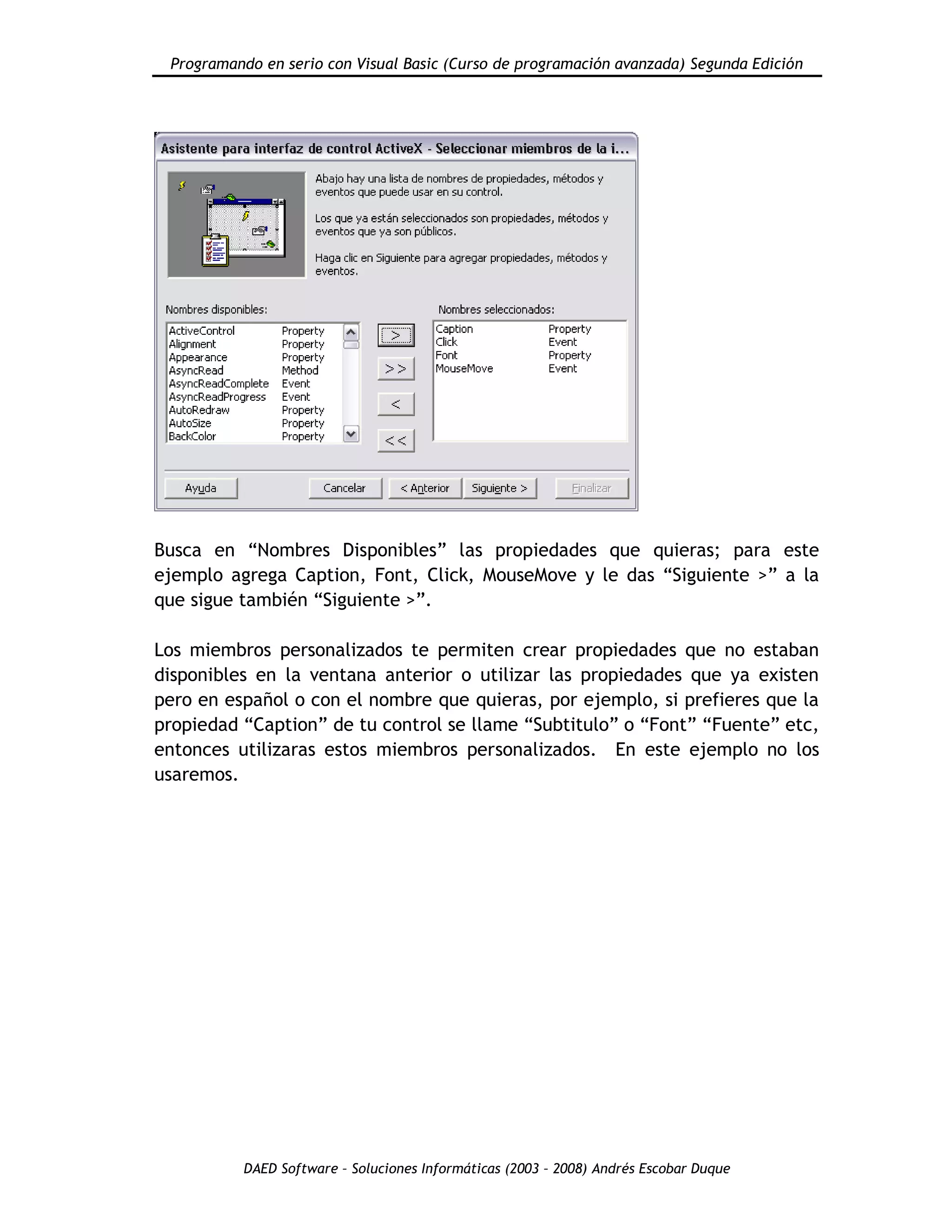 Programando en serio con Visual Basic (Curso de programación avanzada) Segunda Edición
DAED Software – Soluciones Informáticas (2003 – 2008) Andrés Escobar Duque
Busca en “Nombres Disponibles” las propiedades que quieras; para este
ejemplo agrega Caption, Font, Click, MouseMove y le das “Siguiente >” a la
que sigue también “Siguiente >”.
Los miembros personalizados te permiten crear propiedades que no estaban
disponibles en la ventana anterior o utilizar las propiedades que ya existen
pero en español o con el nombre que quieras, por ejemplo, si prefieres que la
propiedad “Caption” de tu control se llame “Subtitulo” o “Font” “Fuente” etc,
entonces utilizaras estos miembros personalizados. En este ejemplo no los
usaremos.
 
