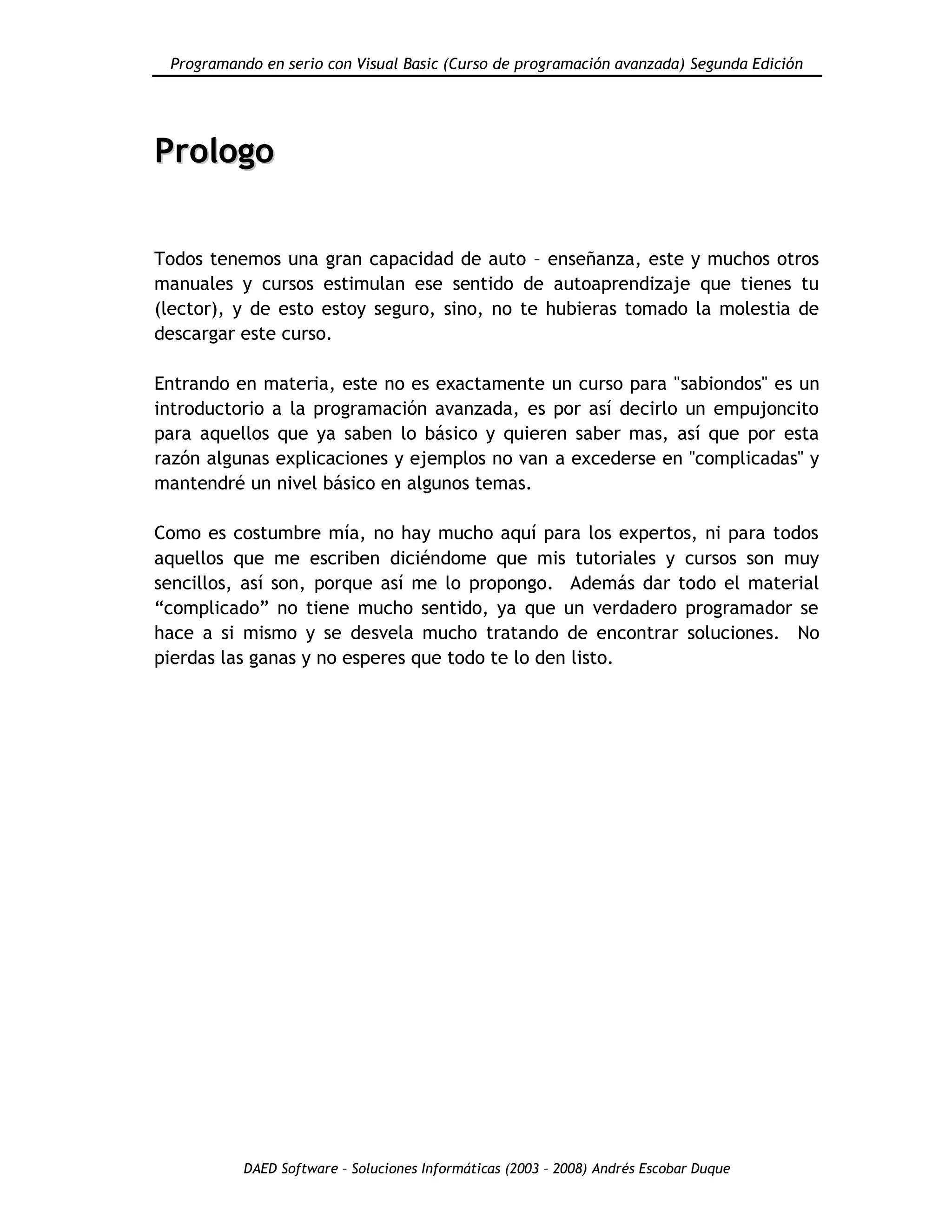 Programando en serio con Visual Basic (Curso de programación avanzada) Segunda Edición
DAED Software – Soluciones Informáticas (2003 – 2008) Andrés Escobar Duque
PPrroollooggoo
Todos tenemos una gran capacidad de auto – enseñanza, este y muchos otros
manuales y cursos estimulan ese sentido de autoaprendizaje que tienes tu
(lector), y de esto estoy seguro, sino, no te hubieras tomado la molestia de
descargar este curso.
Entrando en materia, este no es exactamente un curso para "sabiondos" es un
introductorio a la programación avanzada, es por así decirlo un empujoncito
para aquellos que ya saben lo básico y quieren saber mas, así que por esta
razón algunas explicaciones y ejemplos no van a excederse en "complicadas" y
mantendré un nivel básico en algunos temas.
Como es costumbre mía, no hay mucho aquí para los expertos, ni para todos
aquellos que me escriben diciéndome que mis tutoriales y cursos son muy
sencillos, así son, porque así me lo propongo. Además dar todo el material
“complicado” no tiene mucho sentido, ya que un verdadero programador se
hace a si mismo y se desvela mucho tratando de encontrar soluciones. No
pierdas las ganas y no esperes que todo te lo den listo.
 