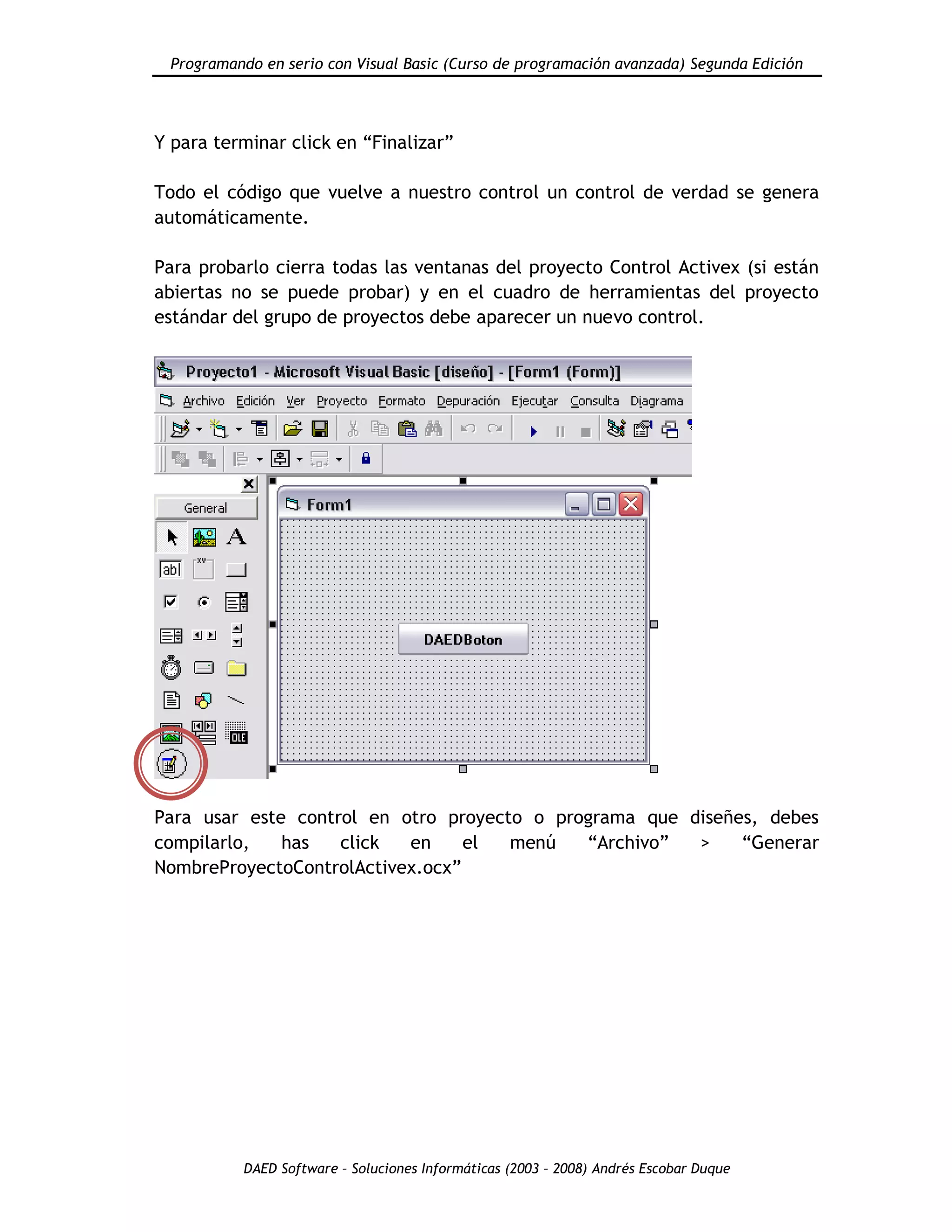 Programando en serio con Visual Basic (Curso de programación avanzada) Segunda Edición
DAED Software – Soluciones Informáticas (2003 – 2008) Andrés Escobar Duque
Y para terminar click en “Finalizar”
Todo el código que vuelve a nuestro control un control de verdad se genera
automáticamente.
Para probarlo cierra todas las ventanas del proyecto Control Activex (si están
abiertas no se puede probar) y en el cuadro de herramientas del proyecto
estándar del grupo de proyectos debe aparecer un nuevo control.
Para usar este control en otro proyecto o programa que diseñes, debes
compilarlo, has click en el menú “Archivo” > “Generar
NombreProyectoControlActivex.ocx”
 