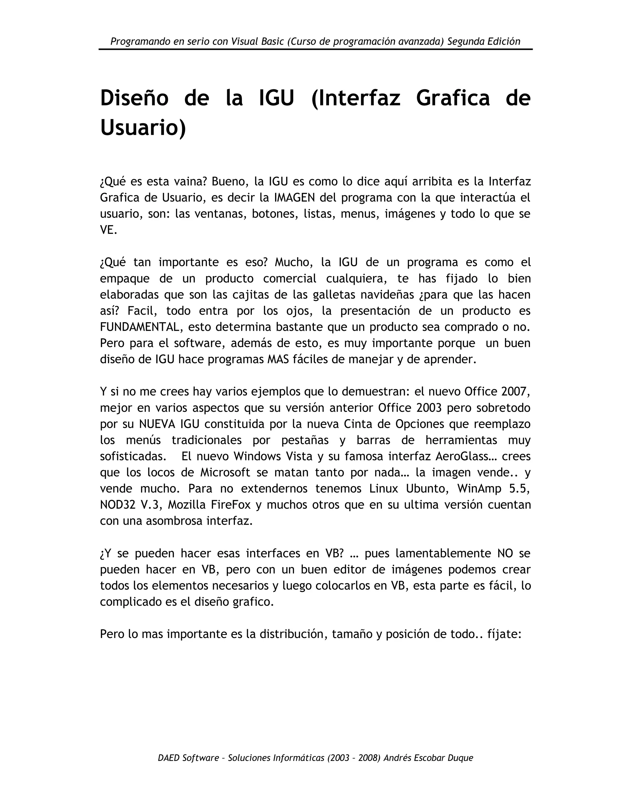 Programando en serio con Visual Basic (Curso de programación avanzada) Segunda Edición
DAED Software – Soluciones Informáticas (2003 – 2008) Andrés Escobar Duque
Diseño de la IGU (Interfaz Grafica de
Usuario)
¿Qué es esta vaina? Bueno, la IGU es como lo dice aquí arribita es la Interfaz
Grafica de Usuario, es decir la IMAGEN del programa con la que interactúa el
usuario, son: las ventanas, botones, listas, menus, imágenes y todo lo que se
VE.
¿Qué tan importante es eso? Mucho, la IGU de un programa es como el
empaque de un producto comercial cualquiera, te has fijado lo bien
elaboradas que son las cajitas de las galletas navideñas ¿para que las hacen
así? Facil, todo entra por los ojos, la presentación de un producto es
FUNDAMENTAL, esto determina bastante que un producto sea comprado o no.
Pero para el software, además de esto, es muy importante porque un buen
diseño de IGU hace programas MAS fáciles de manejar y de aprender.
Y si no me crees hay varios ejemplos que lo demuestran: el nuevo Office 2007,
mejor en varios aspectos que su versión anterior Office 2003 pero sobretodo
por su NUEVA IGU constituida por la nueva Cinta de Opciones que reemplazo
los menús tradicionales por pestañas y barras de herramientas muy
sofisticadas. El nuevo Windows Vista y su famosa interfaz AeroGlass… crees
que los locos de Microsoft se matan tanto por nada… la imagen vende.. y
vende mucho. Para no extendernos tenemos Linux Ubunto, WinAmp 5.5,
NOD32 V.3, Mozilla FireFox y muchos otros que en su ultima versión cuentan
con una asombrosa interfaz.
¿Y se pueden hacer esas interfaces en VB? … pues lamentablemente NO se
pueden hacer en VB, pero con un buen editor de imágenes podemos crear
todos los elementos necesarios y luego colocarlos en VB, esta parte es fácil, lo
complicado es el diseño grafico.
Pero lo mas importante es la distribución, tamaño y posición de todo.. fíjate:
 