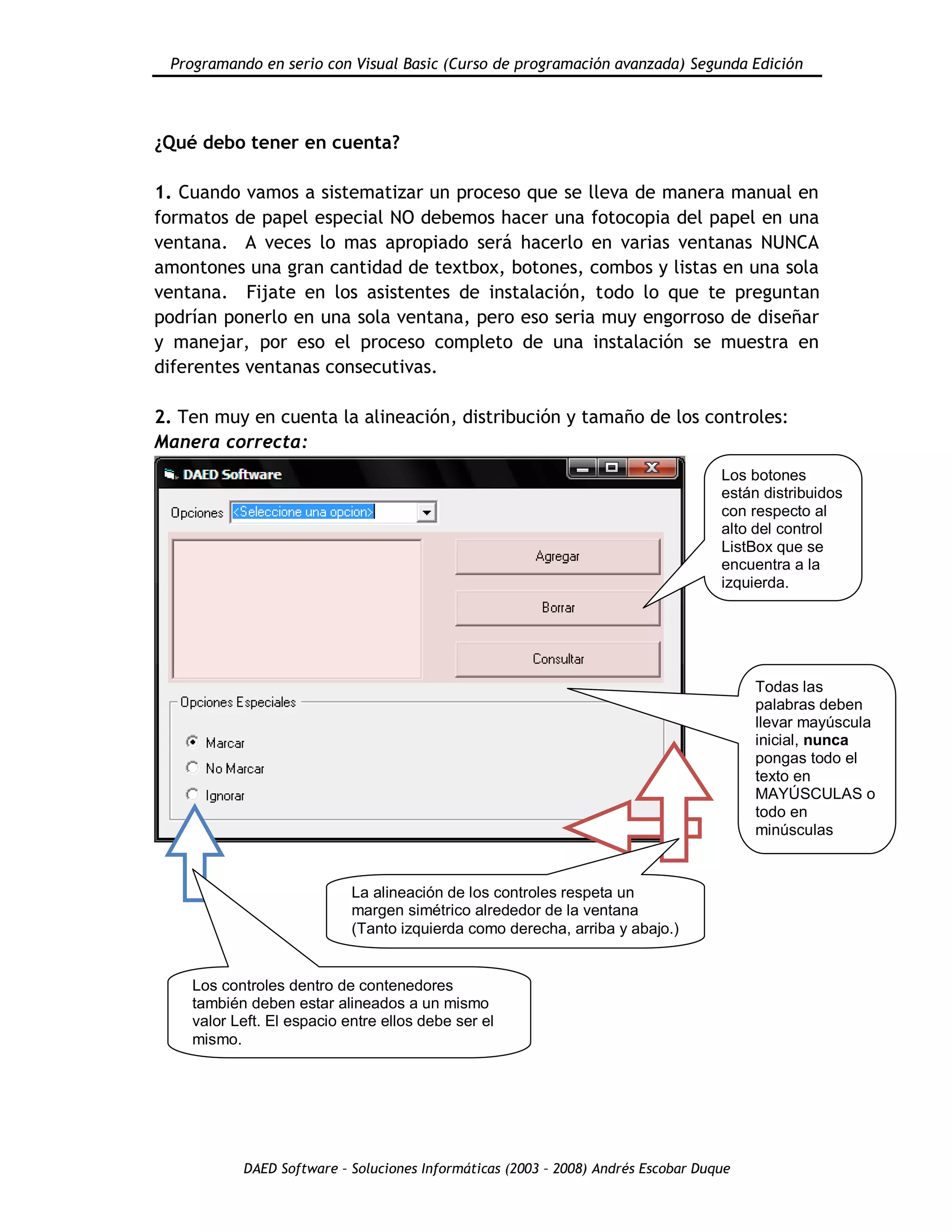 Programando en serio con Visual Basic (Curso de programación avanzada) Segunda Edición
DAED Software – Soluciones Informáticas (2003 – 2008) Andrés Escobar Duque
¿Qué debo tener en cuenta?
1. Cuando vamos a sistematizar un proceso que se lleva de manera manual en
formatos de papel especial NO debemos hacer una fotocopia del papel en una
ventana. A veces lo mas apropiado será hacerlo en varias ventanas NUNCA
amontones una gran cantidad de textbox, botones, combos y listas en una sola
ventana. Fijate en los asistentes de instalación, todo lo que te preguntan
podrían ponerlo en una sola ventana, pero eso seria muy engorroso de diseñar
y manejar, por eso el proceso completo de una instalación se muestra en
diferentes ventanas consecutivas.
2. Ten muy en cuenta la alineación, distribución y tamaño de los controles:
Manera correcta:
Los botones
están distribuidos
con respecto al
alto del control
ListBox que se
encuentra a la
izquierda.
La alineación de los controles respeta un
margen simétrico alrededor de la ventana
(Tanto izquierda como derecha, arriba y abajo.)
Los controles dentro de contenedores
también deben estar alineados a un mismo
valor Left. El espacio entre ellos debe ser el
mismo.
Todas las
palabras deben
llevar mayúscula
inicial, nunca
pongas todo el
texto en
MAYÚSCULAS o
todo en
minúsculas
 