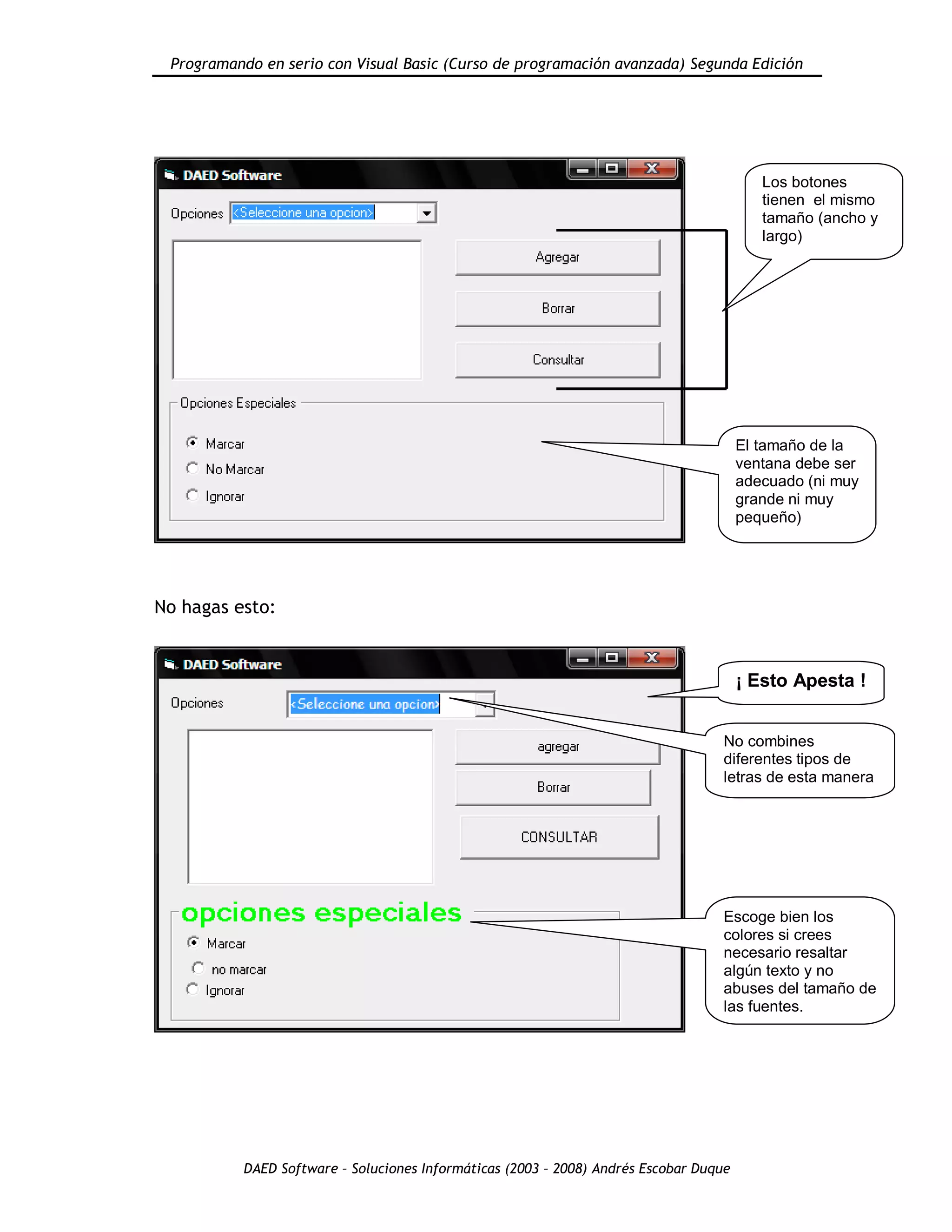 Programando en serio con Visual Basic (Curso de programación avanzada) Segunda Edición
DAED Software – Soluciones Informáticas (2003 – 2008) Andrés Escobar Duque
No hagas esto:
Los botones
tienen el mismo
tamaño (ancho y
largo)
El tamaño de la
ventana debe ser
adecuado (ni muy
grande ni muy
pequeño)
¡ Esto Apesta !
No combines
diferentes tipos de
letras de esta manera
Escoge bien los
colores si crees
necesario resaltar
algún texto y no
abuses del tamaño de
las fuentes.
 