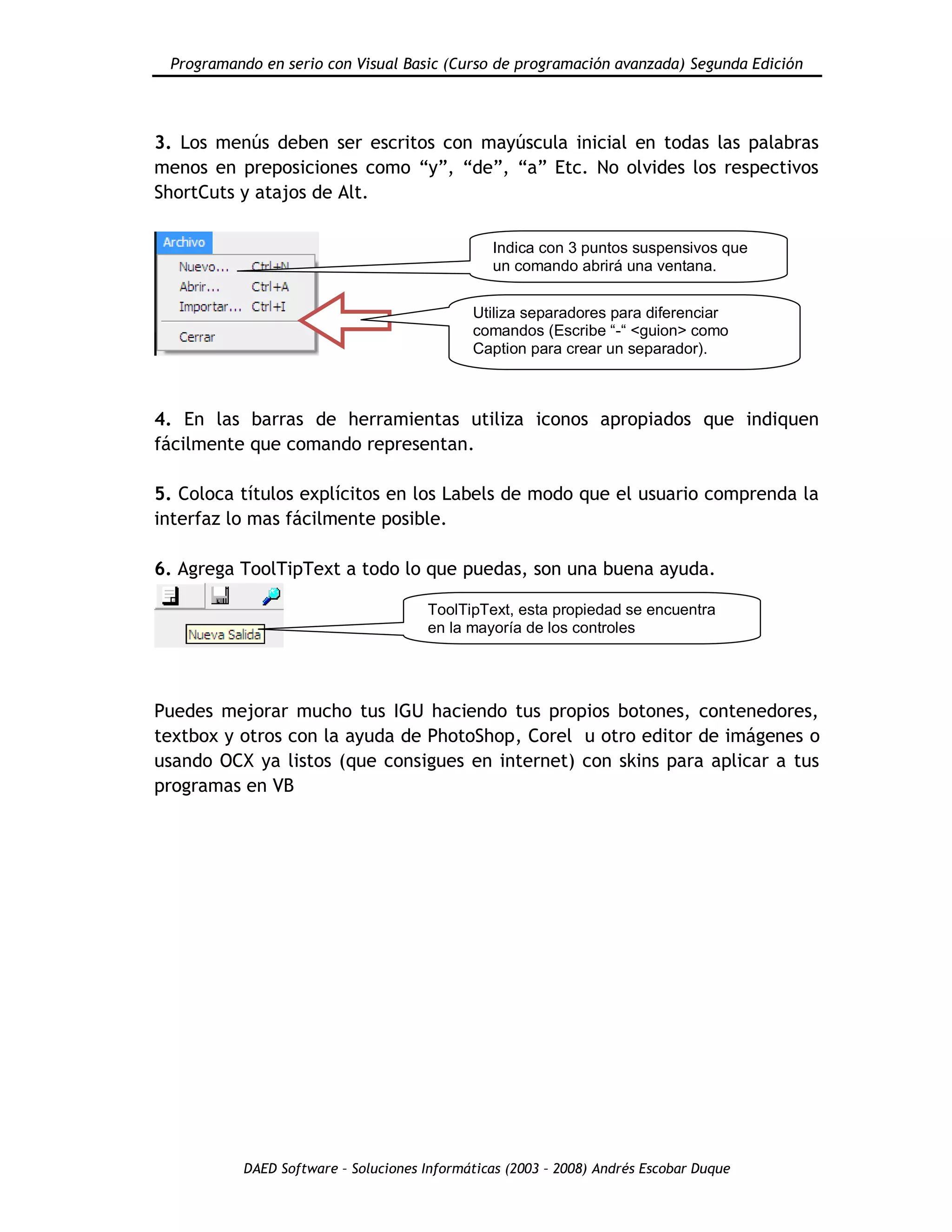 Programando en serio con Visual Basic (Curso de programación avanzada) Segunda Edición
DAED Software – Soluciones Informáticas (2003 – 2008) Andrés Escobar Duque
3. Los menús deben ser escritos con mayúscula inicial en todas las palabras
menos en preposiciones como “y”, “de”, “a” Etc. No olvides los respectivos
ShortCuts y atajos de Alt.
4. En las barras de herramientas utiliza iconos apropiados que indiquen
fácilmente que comando representan.
5. Coloca títulos explícitos en los Labels de modo que el usuario comprenda la
interfaz lo mas fácilmente posible.
6. Agrega ToolTipText a todo lo que puedas, son una buena ayuda.
Puedes mejorar mucho tus IGU haciendo tus propios botones, contenedores,
textbox y otros con la ayuda de PhotoShop, Corel u otro editor de imágenes o
usando OCX ya listos (que consigues en internet) con skins para aplicar a tus
programas en VB
Indica con 3 puntos suspensivos que
un comando abrirá una ventana.
Utiliza separadores para diferenciar
comandos (Escribe “-“ <guion> como
Caption para crear un separador).
ToolTipText, esta propiedad se encuentra
en la mayoría de los controles
 
