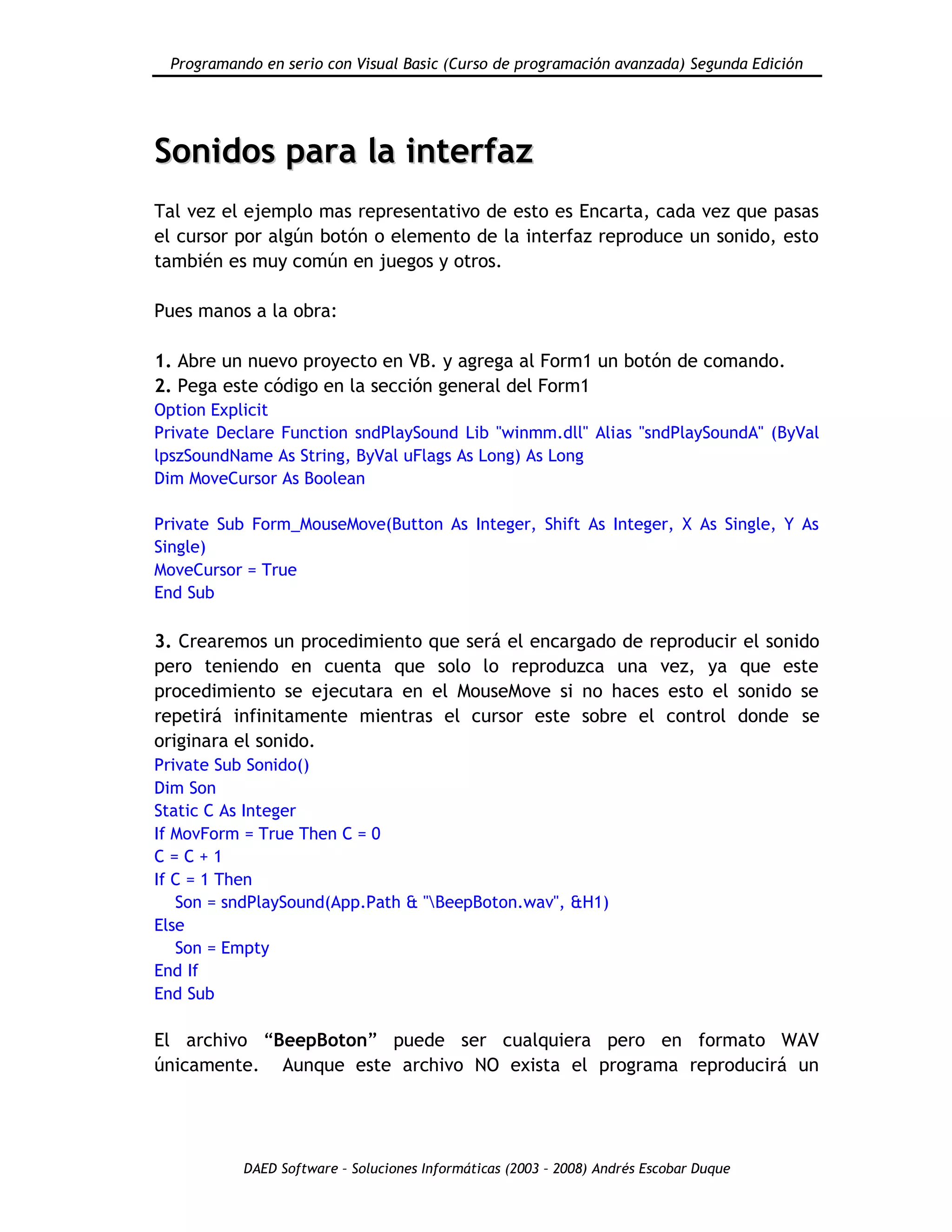 Programando en serio con Visual Basic (Curso de programación avanzada) Segunda Edición
DAED Software – Soluciones Informáticas (2003 – 2008) Andrés Escobar Duque
SSoonniiddooss ppaarraa llaa iinntteerrffaazz
Tal vez el ejemplo mas representativo de esto es Encarta, cada vez que pasas
el cursor por algún botón o elemento de la interfaz reproduce un sonido, esto
también es muy común en juegos y otros.
Pues manos a la obra:
1. Abre un nuevo proyecto en VB. y agrega al Form1 un botón de comando.
2. Pega este código en la sección general del Form1
Option Explicit
Private Declare Function sndPlaySound Lib "winmm.dll" Alias "sndPlaySoundA" (ByVal
lpszSoundName As String, ByVal uFlags As Long) As Long
Dim MoveCursor As Boolean
Private Sub Form_MouseMove(Button As Integer, Shift As Integer, X As Single, Y As
Single)
MoveCursor = True
End Sub
3. Crearemos un procedimiento que será el encargado de reproducir el sonido
pero teniendo en cuenta que solo lo reproduzca una vez, ya que este
procedimiento se ejecutara en el MouseMove si no haces esto el sonido se
repetirá infinitamente mientras el cursor este sobre el control donde se
originara el sonido.
Private Sub Sonido()
Dim Son
Static C As Integer
If MovForm = True Then C = 0
C = C + 1
If C = 1 Then
Son = sndPlaySound(App.Path & "BeepBoton.wav", &H1)
Else
Son = Empty
End If
End Sub
El archivo “BeepBoton” puede ser cualquiera pero en formato WAV
únicamente. Aunque este archivo NO exista el programa reproducirá un
 