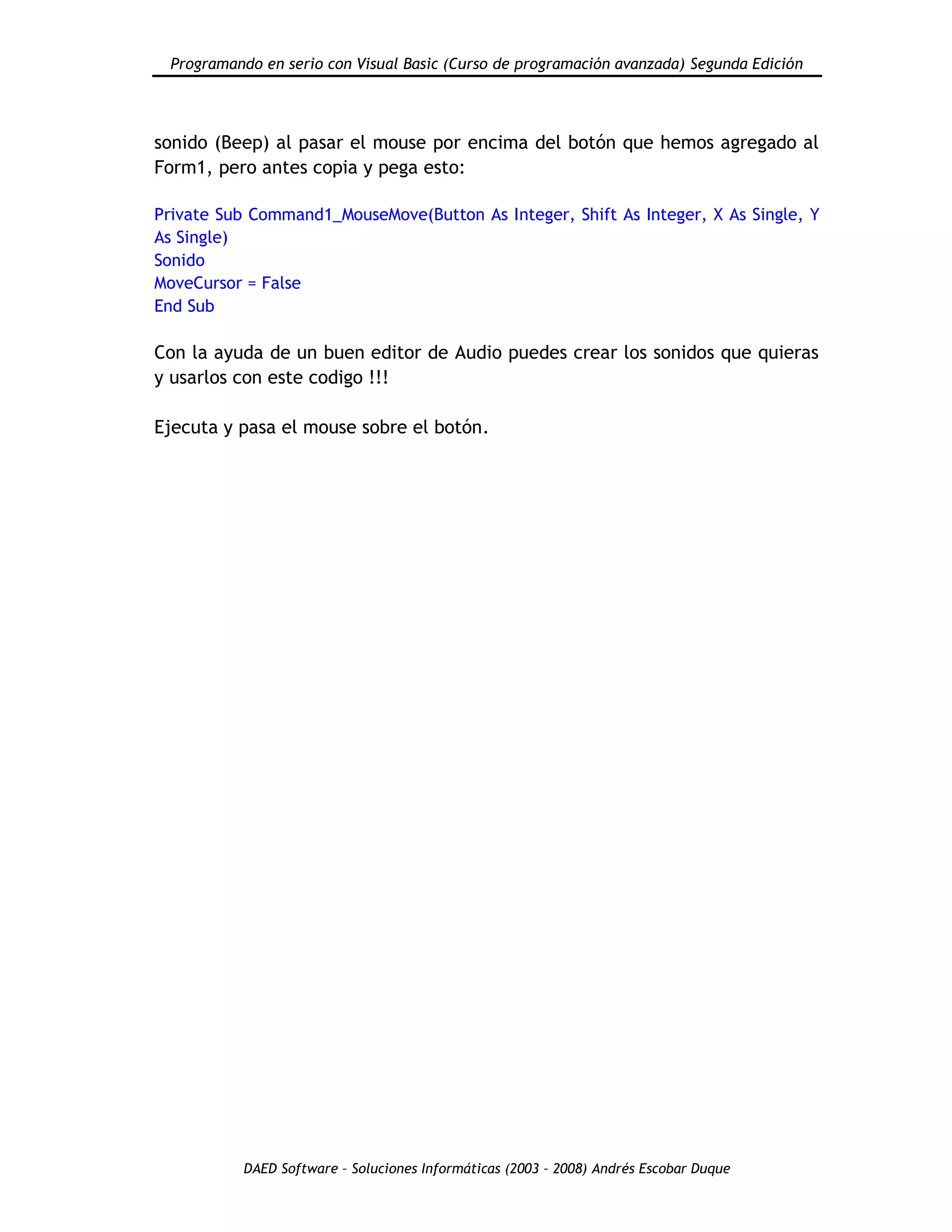 Programando en serio con Visual Basic (Curso de programación avanzada) Segunda Edición
DAED Software – Soluciones Informáticas (2003 – 2008) Andrés Escobar Duque
sonido (Beep) al pasar el mouse por encima del botón que hemos agregado al
Form1, pero antes copia y pega esto:
Private Sub Command1_MouseMove(Button As Integer, Shift As Integer, X As Single, Y
As Single)
Sonido
MoveCursor = False
End Sub
Con la ayuda de un buen editor de Audio puedes crear los sonidos que quieras
y usarlos con este codigo !!!
Ejecuta y pasa el mouse sobre el botón.
 