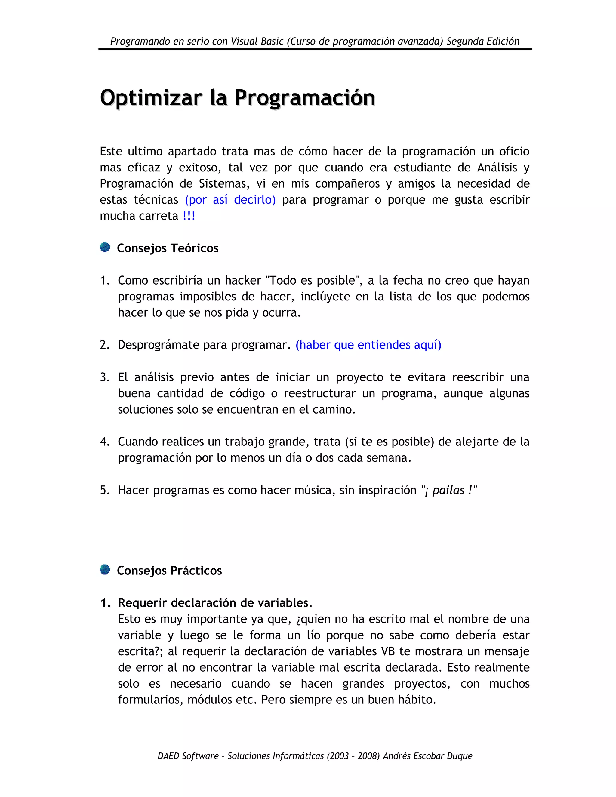 Programando en serio con Visual Basic (Curso de programación avanzada) Segunda Edición
DAED Software – Soluciones Informáticas (2003 – 2008) Andrés Escobar Duque
OOppttiimmiizzaarr llaa PPrrooggrraammaacciióónn
Este ultimo apartado trata mas de cómo hacer de la programación un oficio
mas eficaz y exitoso, tal vez por que cuando era estudiante de Análisis y
Programación de Sistemas, vi en mis compañeros y amigos la necesidad de
estas técnicas (por así decirlo) para programar o porque me gusta escribir
mucha carreta !!!
Consejos Teóricos
1. Como escribiría un hacker "Todo es posible", a la fecha no creo que hayan
programas imposibles de hacer, inclúyete en la lista de los que podemos
hacer lo que se nos pida y ocurra.
2. Desprográmate para programar. (haber que entiendes aquí)
3. El análisis previo antes de iniciar un proyecto te evitara reescribir una
buena cantidad de código o reestructurar un programa, aunque algunas
soluciones solo se encuentran en el camino.
4. Cuando realices un trabajo grande, trata (si te es posible) de alejarte de la
programación por lo menos un día o dos cada semana.
5. Hacer programas es como hacer música, sin inspiración "¡ pailas !"
Consejos Prácticos
1. Requerir declaración de variables.
Esto es muy importante ya que, ¿quien no ha escrito mal el nombre de una
variable y luego se le forma un lío porque no sabe como debería estar
escrita?; al requerir la declaración de variables VB te mostrara un mensaje
de error al no encontrar la variable mal escrita declarada. Esto realmente
solo es necesario cuando se hacen grandes proyectos, con muchos
formularios, módulos etc. Pero siempre es un buen hábito.
 