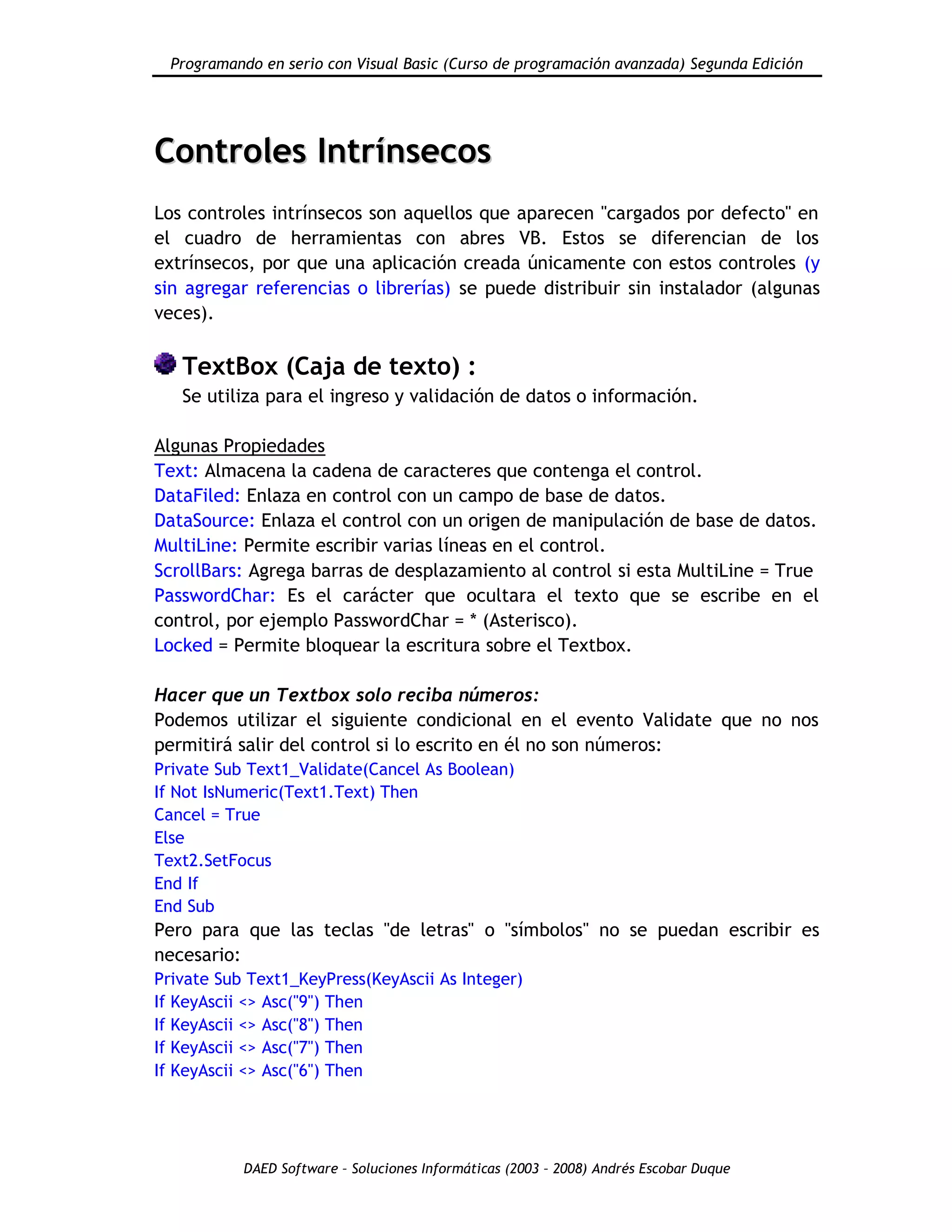 Programando en serio con Visual Basic (Curso de programación avanzada) Segunda Edición
DAED Software – Soluciones Informáticas (2003 – 2008) Andrés Escobar Duque
CCoonnttrroolleess IInnttrríínnsseeccooss
Los controles intrínsecos son aquellos que aparecen "cargados por defecto" en
el cuadro de herramientas con abres VB. Estos se diferencian de los
extrínsecos, por que una aplicación creada únicamente con estos controles (y
sin agregar referencias o librerías) se puede distribuir sin instalador (algunas
veces).
TextBox (Caja de texto) :
Se utiliza para el ingreso y validación de datos o información.
Algunas Propiedades
Text: Almacena la cadena de caracteres que contenga el control.
DataFiled: Enlaza en control con un campo de base de datos.
DataSource: Enlaza el control con un origen de manipulación de base de datos.
MultiLine: Permite escribir varias líneas en el control.
ScrollBars: Agrega barras de desplazamiento al control si esta MultiLine = True
PasswordChar: Es el carácter que ocultara el texto que se escribe en el
control, por ejemplo PasswordChar = * (Asterisco).
Locked = Permite bloquear la escritura sobre el Textbox.
Hacer que un Textbox solo reciba números:
Podemos utilizar el siguiente condicional en el evento Validate que no nos
permitirá salir del control si lo escrito en él no son números:
Private Sub Text1_Validate(Cancel As Boolean)
If Not IsNumeric(Text1.Text) Then
Cancel = True
Else
Text2.SetFocus
End If
End Sub
Pero para que las teclas "de letras" o "símbolos" no se puedan escribir es
necesario:
Private Sub Text1_KeyPress(KeyAscii As Integer)
If KeyAscii <> Asc("9") Then
If KeyAscii <> Asc("8") Then
If KeyAscii <> Asc("7") Then
If KeyAscii <> Asc("6") Then
 