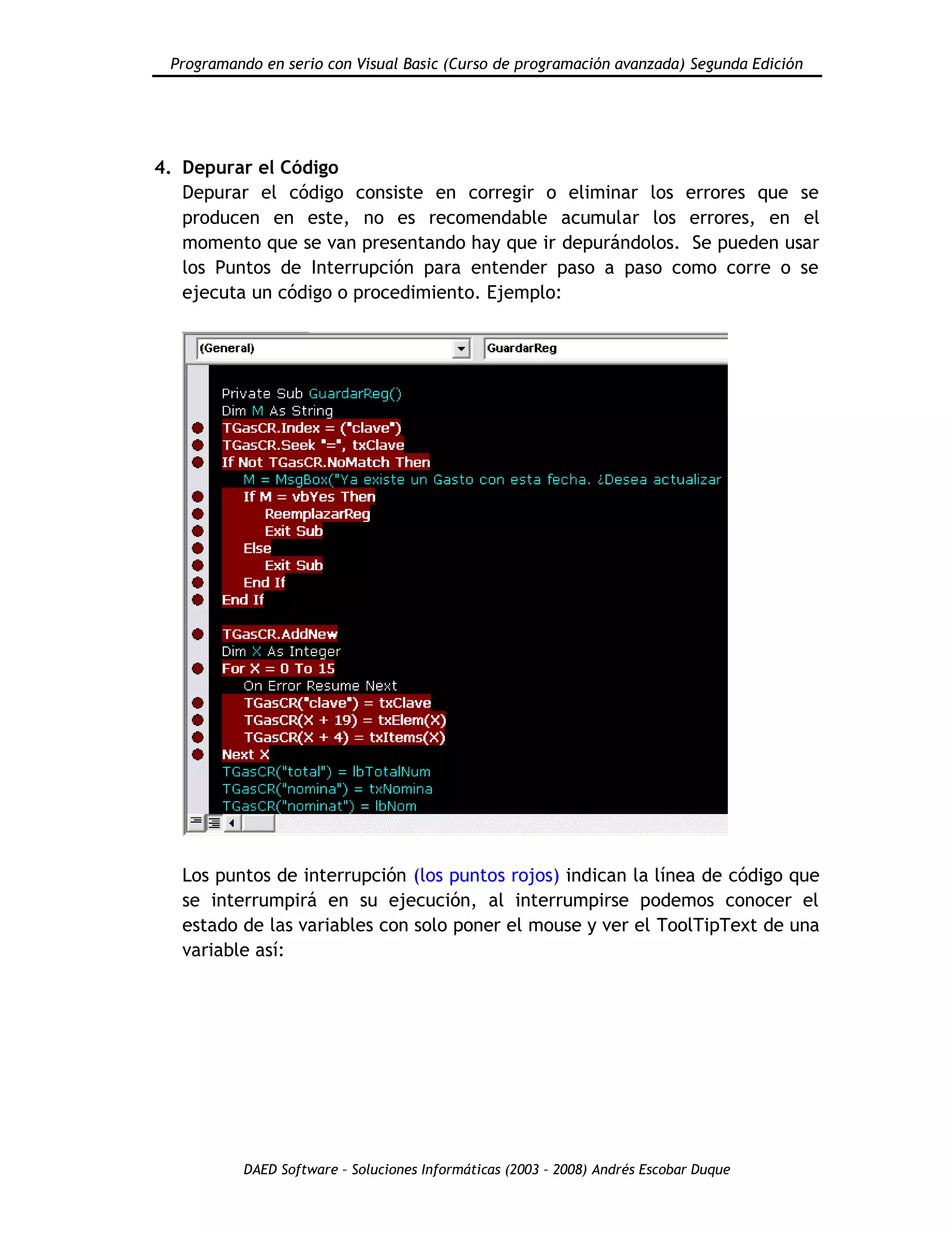 Programando en serio con Visual Basic (Curso de programación avanzada) Segunda Edición
DAED Software – Soluciones Informáticas (2003 – 2008) Andrés Escobar Duque
4. Depurar el Código
Depurar el código consiste en corregir o eliminar los errores que se
producen en este, no es recomendable acumular los errores, en el
momento que se van presentando hay que ir depurándolos. Se pueden usar
los Puntos de Interrupción para entender paso a paso como corre o se
ejecuta un código o procedimiento. Ejemplo:
Los puntos de interrupción (los puntos rojos) indican la línea de código que
se interrumpirá en su ejecución, al interrumpirse podemos conocer el
estado de las variables con solo poner el mouse y ver el ToolTipText de una
variable así:
 