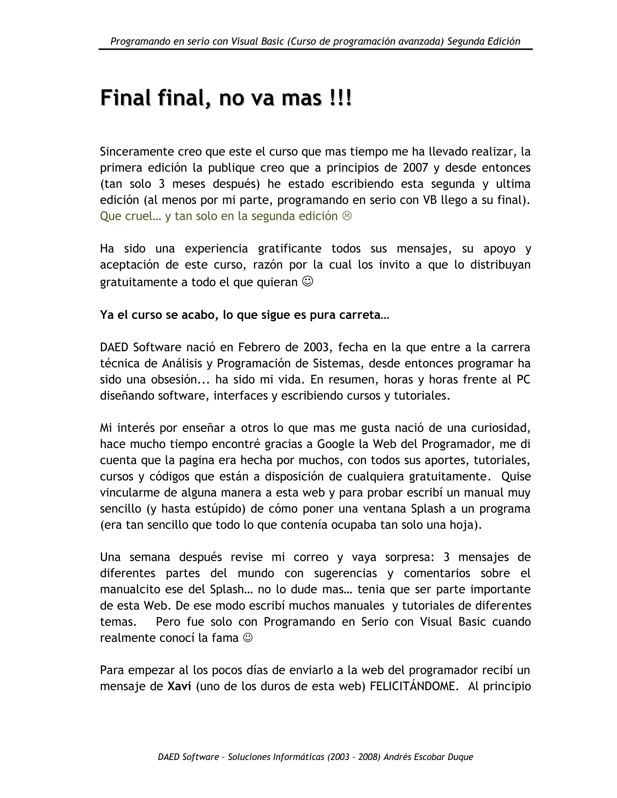 Programando en serio con Visual Basic (Curso de programación avanzada) Segunda Edición
DAED Software – Soluciones Informáticas (2003 – 2008) Andrés Escobar Duque
FFiinnaall ffiinnaall,, nnoo vvaa mmaass !!!!!!
Sinceramente creo que este el curso que mas tiempo me ha llevado realizar, la
primera edición la publique creo que a principios de 2007 y desde entonces
(tan solo 3 meses después) he estado escribiendo esta segunda y ultima
edición (al menos por mi parte, programando en serio con VB llego a su final).
Que cruel… y tan solo en la segunda edición 
Ha sido una experiencia gratificante todos sus mensajes, su apoyo y
aceptación de este curso, razón por la cual los invito a que lo distribuyan
gratuitamente a todo el que quieran 
Ya el curso se acabo, lo que sigue es pura carreta…
DAED Software nació en Febrero de 2003, fecha en la que entre a la carrera
técnica de Análisis y Programación de Sistemas, desde entonces programar ha
sido una obsesión... ha sido mi vida. En resumen, horas y horas frente al PC
diseñando software, interfaces y escribiendo cursos y tutoriales.
Mi interés por enseñar a otros lo que mas me gusta nació de una curiosidad,
hace mucho tiempo encontré gracias a Google la Web del Programador, me di
cuenta que la pagina era hecha por muchos, con todos sus aportes, tutoriales,
cursos y códigos que están a disposición de cualquiera gratuitamente. Quise
vincularme de alguna manera a esta web y para probar escribí un manual muy
sencillo (y hasta estúpido) de cómo poner una ventana Splash a un programa
(era tan sencillo que todo lo que contenía ocupaba tan solo una hoja).
Una semana después revise mi correo y vaya sorpresa: 3 mensajes de
diferentes partes del mundo con sugerencias y comentarios sobre el
manualcito ese del Splash… no lo dude mas… tenia que ser parte importante
de esta Web. De ese modo escribí muchos manuales y tutoriales de diferentes
temas. Pero fue solo con Programando en Serio con Visual Basic cuando
realmente conocí la fama 
Para empezar al los pocos días de enviarlo a la web del programador recibí un
mensaje de Xavi (uno de los duros de esta web) FELICITÁNDOME. Al principio
 